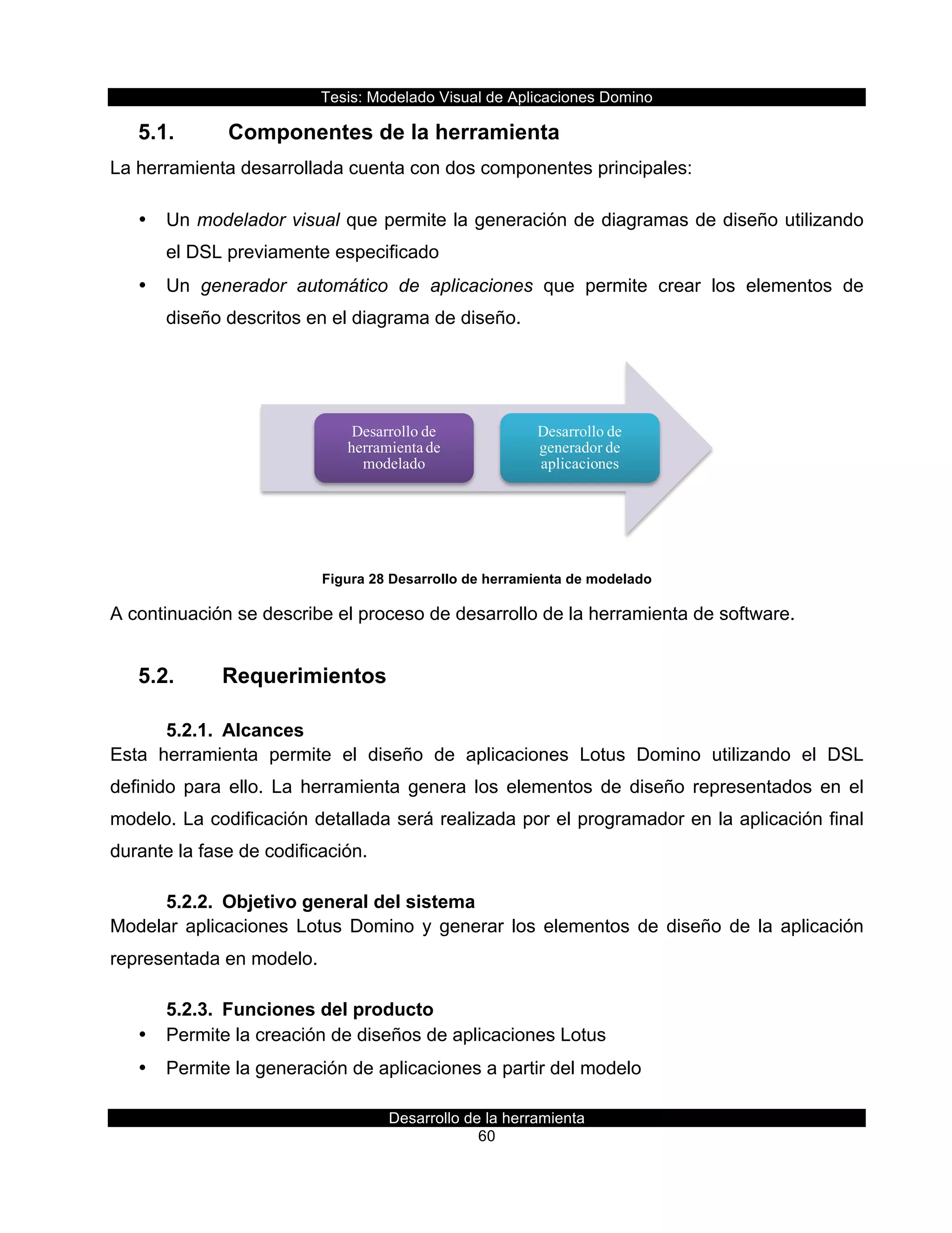 Tesis:  Modelado  Visual  de  Aplicaciones  Domino  
Desarrollo  de  la  herramienta  
60  
5.1.     Componentes  de  la  herramienta  
La  herramienta  desarrollada  cuenta  con  dos  componentes  principales:  
•   Un  modelador  visual  que  permite  la  generación  de  diagramas  de  diseño  utilizando  
el  DSL  previamente  especificado  
•   Un   generador   automático   de   aplicaciones   que   permite   crear   los   elementos   de  
diseño  descritos  en  el  diagrama  de  diseño.  
  
Figura  28  Desarrollo  de  herramienta  de  modelado  
A  continuación  se  describe  el  proceso  de  desarrollo  de  la  herramienta  de  software.  
5.2.   Requerimientos  
5.2.1.   Alcances  
Esta   herramienta   permite   el   diseño   de   aplicaciones   Lotus   Domino   utilizando   el   DSL  
definido   para   ello.   La   herramienta   genera   los   elementos   de   diseño   representados   en   el  
modelo.  La  codificación  detallada  será  realizada  por  el  programador  en  la  aplicación  final  
durante  la  fase  de  codificación.  
5.2.2.   Objetivo  general  del  sistema  
Modelar  aplicaciones  Lotus  Domino  y  generar  los  elementos  de  diseño  de  la  aplicación  
representada  en  modelo.  
5.2.3.   Funciones  del  producto  
•   Permite  la  creación  de  diseños  de  aplicaciones  Lotus  
•   Permite  la  generación  de  aplicaciones  a  partir  del  modelo  
Desarrollo de
herramienta de
modelado
Desarrollo de
generador de
aplicaciones
 