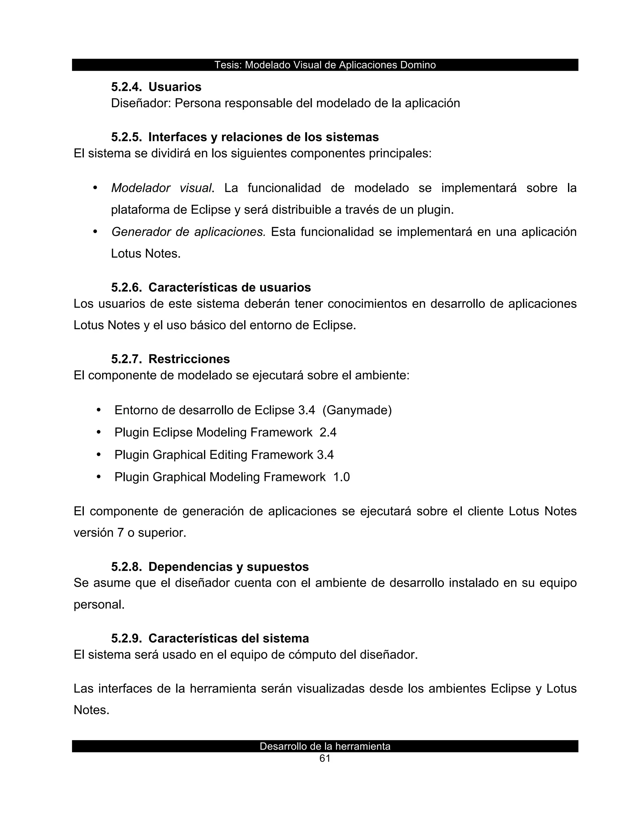 Tesis:  Modelado  Visual  de  Aplicaciones  Domino  
Desarrollo  de  la  herramienta  
61  
5.2.4.   Usuarios  
   Diseñador:  Persona  responsable  del  modelado  de  la  aplicación  
5.2.5.   Interfaces  y  relaciones  de  los  sistemas  
El  sistema  se  dividirá  en  los  siguientes  componentes  principales:  
•   Modelador   visual.   La   funcionalidad   de   modelado   se   implementará   sobre   la  
plataforma  de  Eclipse  y  será  distribuible  a  través  de  un  plugin.  
•   Generador  de  aplicaciones.  Esta  funcionalidad  se  implementará  en  una  aplicación  
Lotus  Notes.  
5.2.6.   Características  de  usuarios  
Los  usuarios  de  este  sistema  deberán  tener  conocimientos  en  desarrollo  de  aplicaciones  
Lotus  Notes  y  el  uso  básico  del  entorno  de  Eclipse.  
5.2.7.   Restricciones  
El  componente  de  modelado  se  ejecutará  sobre  el  ambiente:  
•   Entorno  de  desarrollo  de  Eclipse  3.4    (Ganymade)  
•   Plugin  Eclipse  Modeling  Framework    2.4  
•   Plugin  Graphical  Editing  Framework  3.4  
•   Plugin  Graphical  Modeling  Framework    1.0  
El  componente  de  generación  de  aplicaciones  se  ejecutará  sobre  el  cliente  Lotus  Notes  
versión  7  o  superior.  
5.2.8.   Dependencias  y  supuestos  
Se  asume  que  el  diseñador  cuenta  con  el  ambiente  de  desarrollo  instalado  en  su  equipo  
personal.  
5.2.9.   Características  del  sistema  
El  sistema  será  usado  en  el  equipo  de  cómputo  del  diseñador.  
Las  interfaces  de  la  herramienta  serán  visualizadas  desde  los  ambientes  Eclipse  y  Lotus  
Notes.  
 