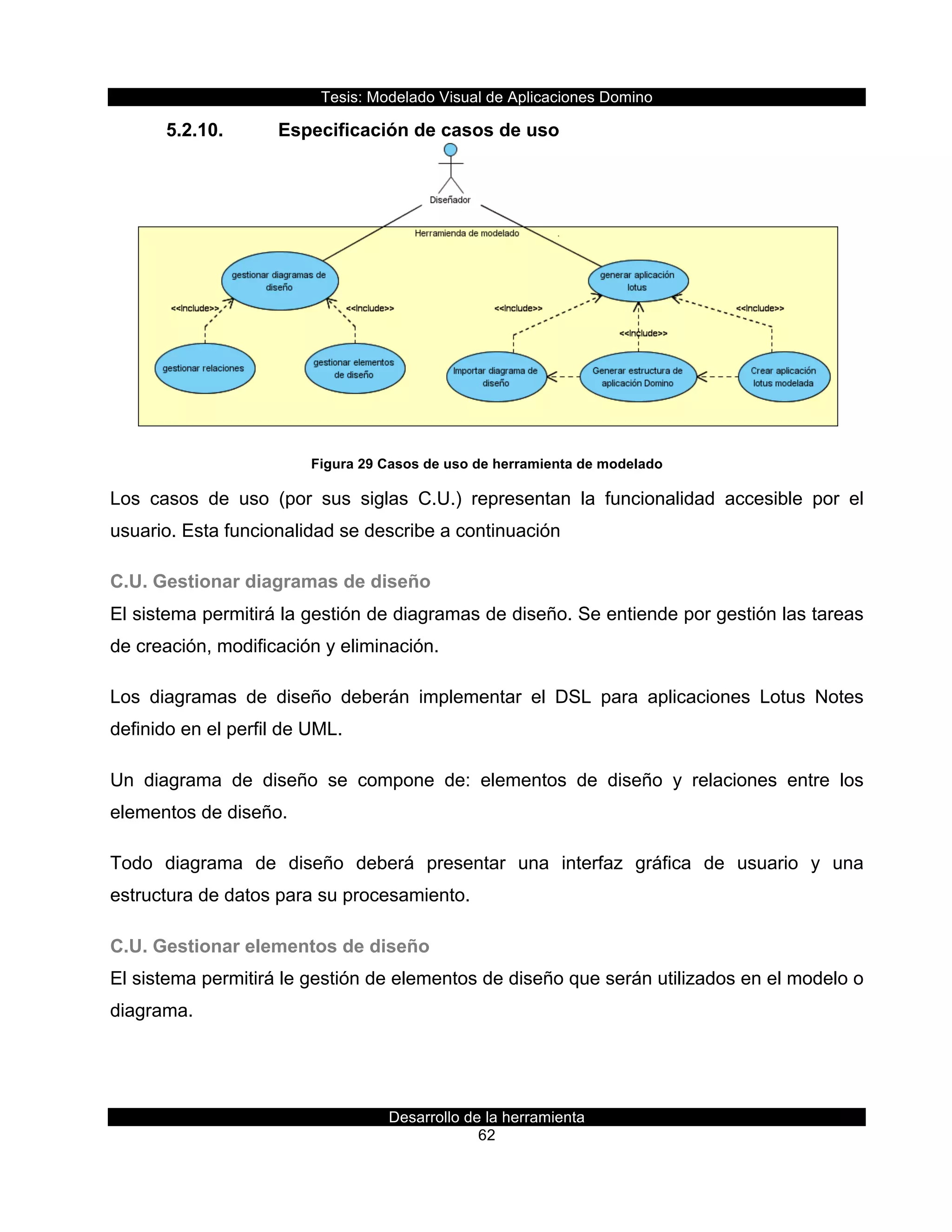 Tesis:  Modelado  Visual  de  Aplicaciones  Domino  
Desarrollo  de  la  herramienta  
62  
5.2.10.   Especificación  de  casos  de  uso  
  
Figura  29  Casos  de  uso  de  herramienta  de  modelado  
Los   casos   de   uso   (por   sus   siglas   C.U.)   representan   la   funcionalidad   accesible   por   el  
usuario.  Esta  funcionalidad  se  describe  a  continuación  
C.U.  Gestionar  diagramas  de  diseño  
El  sistema  permitirá  la  gestión  de  diagramas  de  diseño.  Se  entiende  por  gestión  las  tareas  
de  creación,  modificación  y  eliminación.  
Los   diagramas   de   diseño   deberán   implementar   el   DSL   para   aplicaciones   Lotus   Notes  
definido  en  el  perfil  de  UML.  
Un   diagrama   de   diseño   se   compone   de:   elementos   de   diseño   y   relaciones   entre   los  
elementos  de  diseño.  
Todo   diagrama   de   diseño   deberá   presentar   una   interfaz   gráfica   de   usuario   y   una  
estructura  de  datos  para  su  procesamiento.  
C.U.  Gestionar  elementos  de  diseño  
El  sistema  permitirá  le  gestión  de  elementos  de  diseño  que  serán  utilizados  en  el  modelo  o  
diagrama.  
  
 