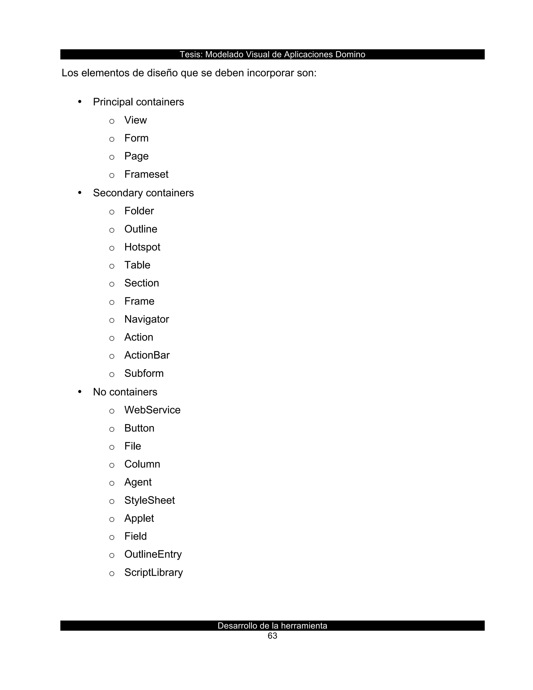 Tesis:  Modelado  Visual  de  Aplicaciones  Domino  
Desarrollo  de  la  herramienta  
63  
Los  elementos  de  diseño  que  se  deben  incorporar  son:  
•   Principal  containers  
o   View  
o   Form  
o   Page  
o   Frameset  
•   Secondary  containers  
o   Folder  
o   Outline  
o   Hotspot  
o   Table  
o   Section  
o   Frame  
o   Navigator  
o   Action  
o   ActionBar  
o   Subform  
•   No  containers  
o   WebService  
o   Button  
o   File  
o   Column  
o   Agent  
o   StyleSheet  
o   Applet  
o   Field  
o   OutlineEntry  
o   ScriptLibrary  
 