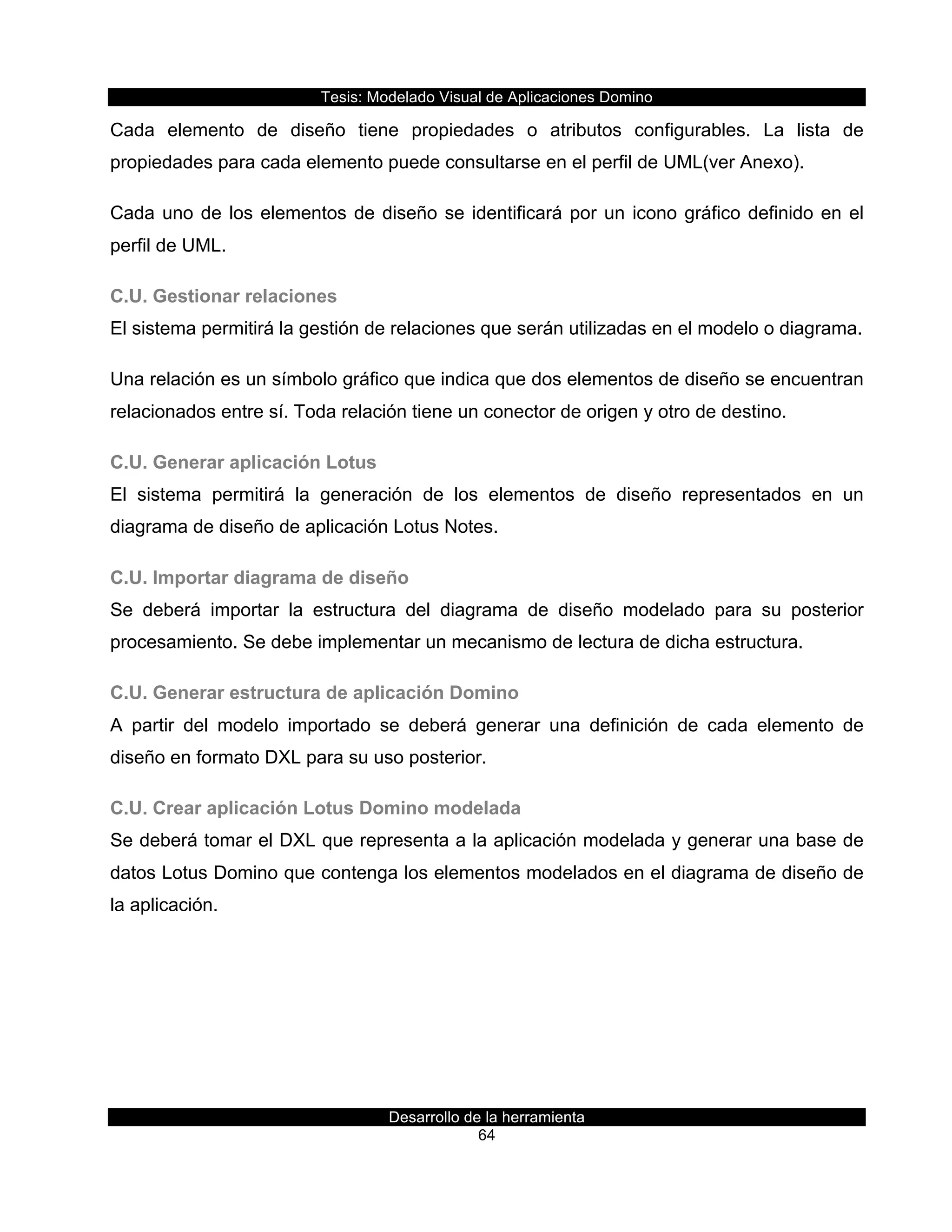 Tesis:  Modelado  Visual  de  Aplicaciones  Domino  
Desarrollo  de  la  herramienta  
64  
Cada   elemento   de   diseño   tiene   propiedades   o   atributos   configurables.   La   lista   de  
propiedades  para  cada  elemento  puede  consultarse  en  el  perfil  de  UML(ver  Anexo).  
Cada  uno  de  los  elementos  de  diseño  se  identificará  por  un  icono  gráfico  definido  en  el  
perfil  de  UML.    
C.U.  Gestionar  relaciones  
El  sistema  permitirá  la  gestión  de  relaciones  que  serán  utilizadas  en  el  modelo  o  diagrama.  
Una  relación  es  un  símbolo  gráfico  que  indica  que  dos  elementos  de  diseño  se  encuentran  
relacionados  entre  sí.  Toda  relación  tiene  un  conector  de  origen  y  otro  de  destino.  
C.U.  Generar  aplicación  Lotus  
El   sistema   permitirá   la   generación   de   los   elementos   de   diseño   representados   en   un  
diagrama  de  diseño  de  aplicación  Lotus  Notes.  
C.U.  Importar  diagrama  de  diseño  
Se   deberá   importar   la   estructura   del   diagrama   de   diseño   modelado   para   su   posterior  
procesamiento.  Se  debe  implementar  un  mecanismo  de  lectura  de  dicha  estructura.  
C.U.  Generar  estructura  de  aplicación  Domino  
A   partir   del   modelo   importado   se   deberá   generar   una   definición   de   cada   elemento   de  
diseño  en  formato  DXL  para  su  uso  posterior.    
C.U.  Crear  aplicación  Lotus  Domino  modelada  
Se  deberá  tomar  el  DXL  que  representa  a  la  aplicación  modelada  y  generar  una  base  de  
datos  Lotus  Domino  que  contenga  los  elementos  modelados  en  el  diagrama  de  diseño  de  
la  aplicación.  
  
 