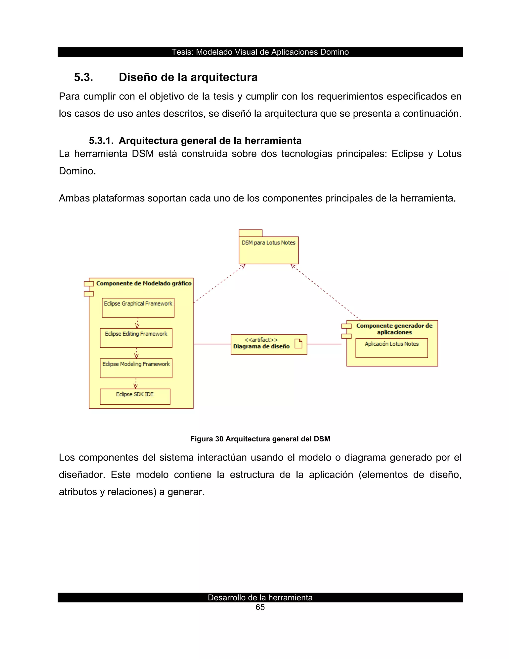 Tesis:  Modelado  Visual  de  Aplicaciones  Domino  
Desarrollo  de  la  herramienta  
65  
5.3.   Diseño  de  la  arquitectura  
Para  cumplir  con  el  objetivo  de  la  tesis  y  cumplir  con  los  requerimientos  especificados  en  
los  casos  de  uso  antes  descritos,  se  diseñó  la  arquitectura  que  se  presenta  a  continuación.  
5.3.1.   Arquitectura  general  de  la  herramienta  
La   herramienta   DSM   está   construida   sobre   dos   tecnologías   principales:   Eclipse   y   Lotus  
Domino.  
Ambas  plataformas  soportan  cada  uno  de  los  componentes  principales  de  la  herramienta.  
  
Figura  30  Arquitectura  general  del  DSM  
Los  componentes  del  sistema  interactúan  usando  el  modelo  o  diagrama  generado  por  el  
diseñador.   Este   modelo   contiene   la   estructura   de   la   aplicación   (elementos   de   diseño,  
atributos  y  relaciones)  a  generar.  
 