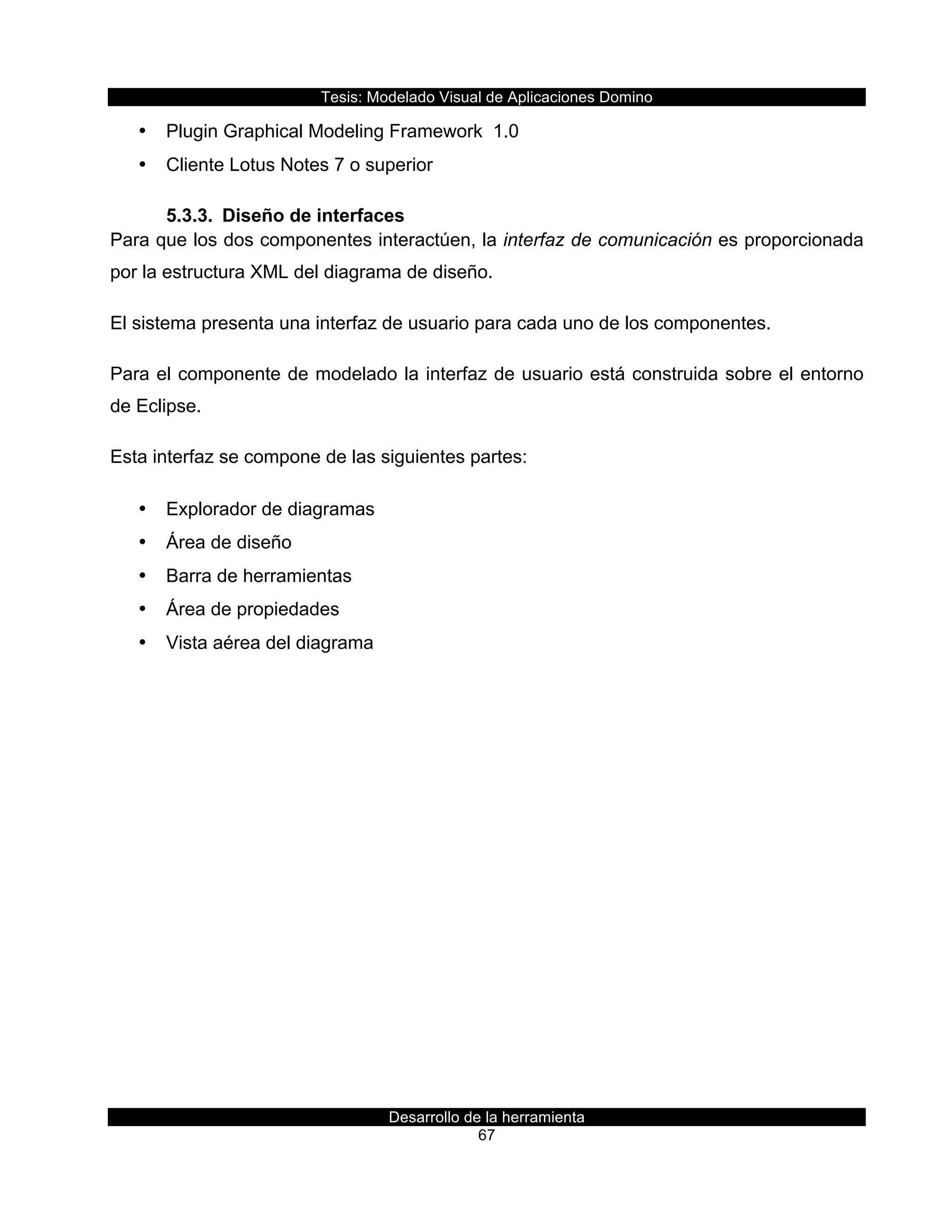 Tesis:  Modelado  Visual  de  Aplicaciones  Domino  
Desarrollo  de  la  herramienta  
67  
•   Plugin  Graphical  Modeling  Framework    1.0  
•   Cliente  Lotus  Notes  7  o  superior  
5.3.3.   Diseño  de  interfaces  
Para  que  los  dos  componentes  interactúen,  la  interfaz  de  comunicación  es  proporcionada  
por  la  estructura  XML  del  diagrama  de  diseño.  
El  sistema  presenta  una  interfaz  de  usuario  para  cada  uno  de  los  componentes.  
Para  el  componente  de  modelado  la  interfaz  de  usuario  está  construida  sobre  el  entorno  
de  Eclipse.    
Esta  interfaz  se  compone  de  las  siguientes  partes:  
•   Explorador  de  diagramas  
•   Área  de  diseño  
•   Barra  de  herramientas  
•   Área  de  propiedades  
•   Vista  aérea  del  diagrama  
 