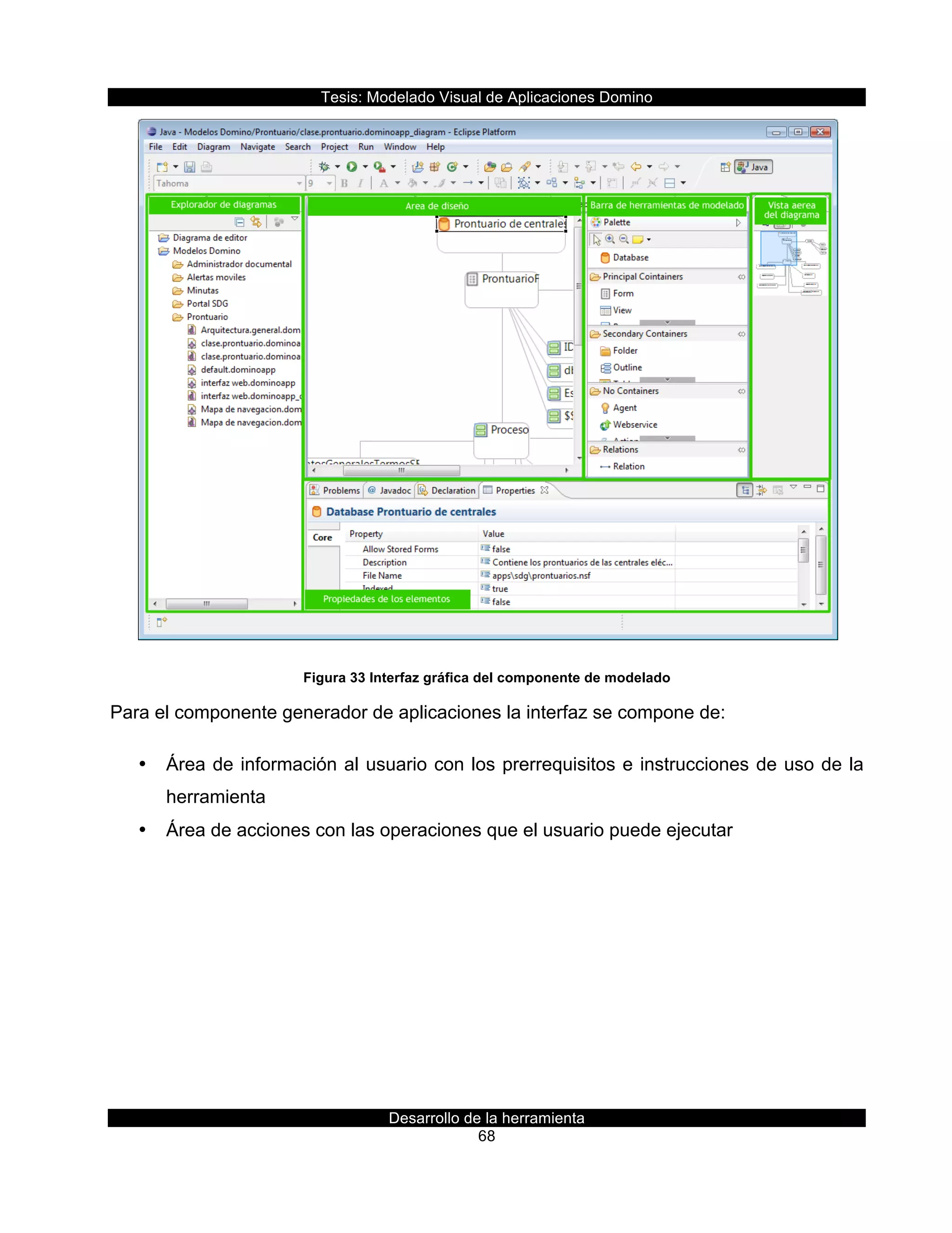 Tesis:  Modelado  Visual  de  Aplicaciones  Domino  
Desarrollo  de  la  herramienta  
68  
  
Figura  33  Interfaz  gráfica  del  componente  de  modelado  
Para  el  componente  generador  de  aplicaciones  la  interfaz  se  compone  de:  
•   Área  de  información  al  usuario  con  los  prerrequisitos  e  instrucciones  de  uso  de  la  
herramienta  
•   Área  de  acciones  con  las  operaciones  que  el  usuario  puede  ejecutar  
 