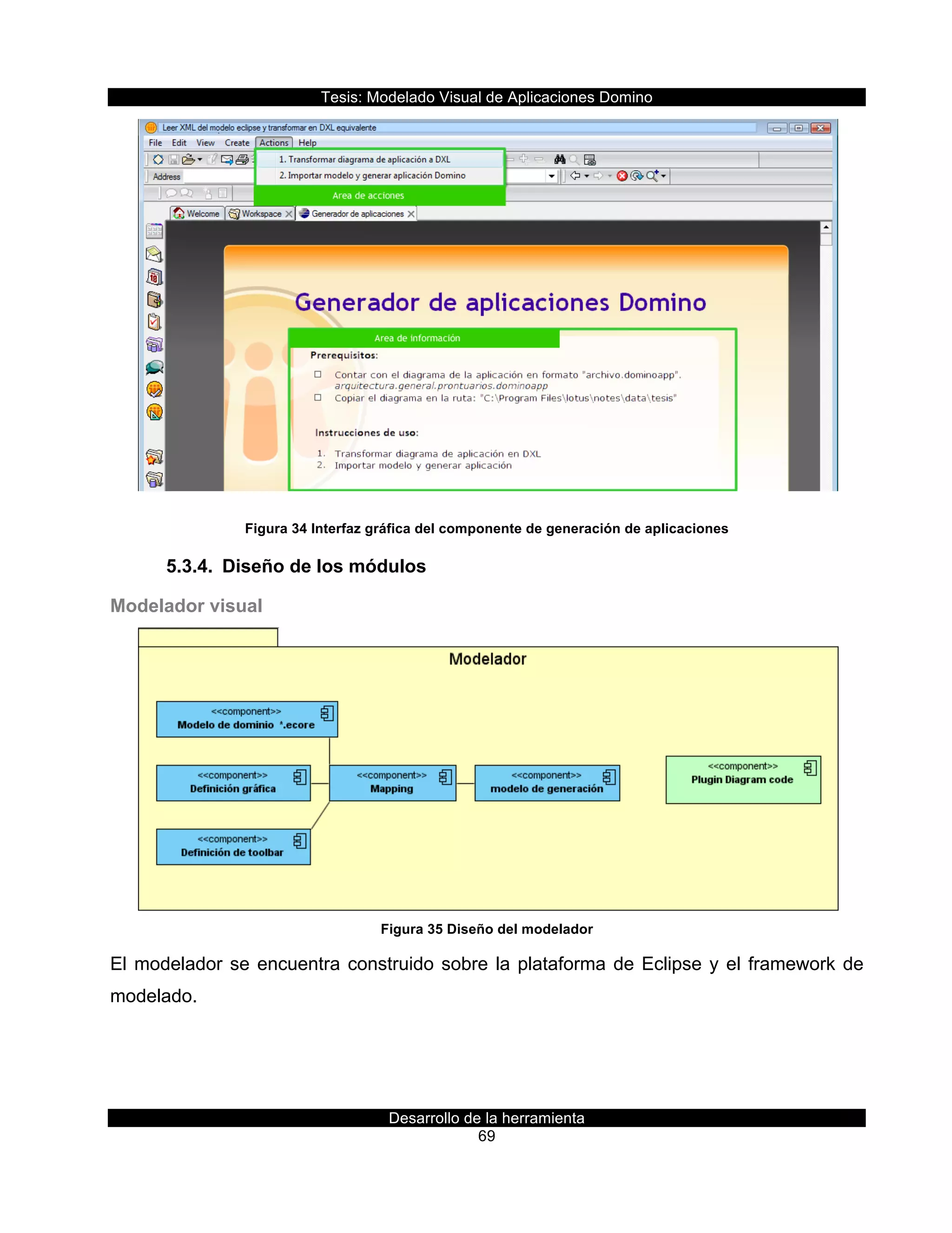 Tesis:  Modelado  Visual  de  Aplicaciones  Domino  
Desarrollo  de  la  herramienta  
69  
  
Figura  34  Interfaz  gráfica  del  componente  de  generación  de  aplicaciones  
5.3.4.   Diseño  de  los  módulos  
Modelador  visual  
  
Figura  35  Diseño  del  modelador  
El  modelador  se  encuentra  construido  sobre  la  plataforma  de  Eclipse  y  el  framework  de  
modelado.  
 