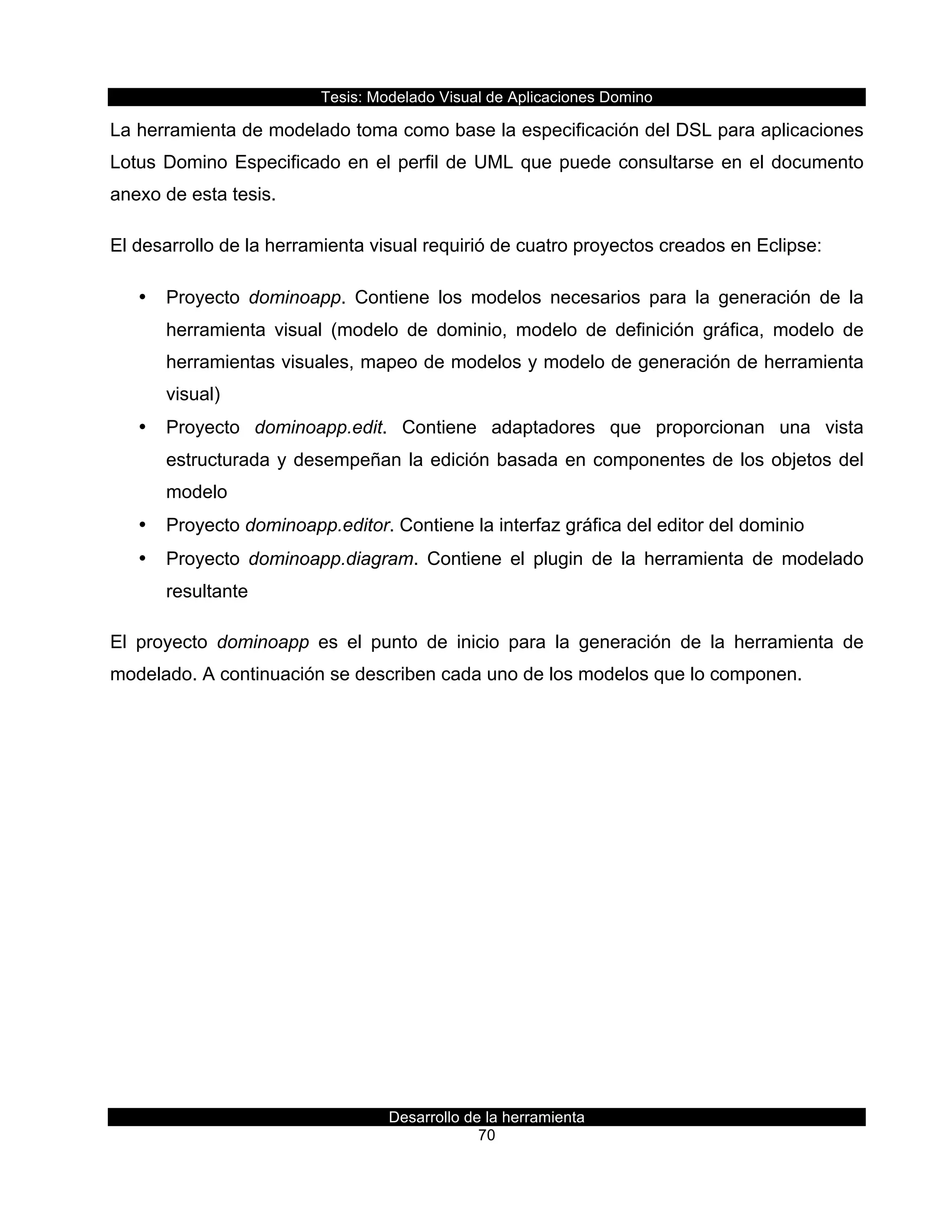 Tesis:  Modelado  Visual  de  Aplicaciones  Domino  
Desarrollo  de  la  herramienta  
70  
La  herramienta  de  modelado  toma  como  base  la  especificación  del  DSL  para  aplicaciones  
Lotus  Domino  Especificado  en  el  perfil  de  UML  que  puede  consultarse  en  el  documento  
anexo  de  esta  tesis.  
El  desarrollo  de  la  herramienta  visual  requirió  de  cuatro  proyectos  creados  en  Eclipse:  
•   Proyecto   dominoapp.   Contiene   los   modelos   necesarios   para   la   generación   de   la  
herramienta   visual   (modelo   de   dominio,   modelo   de   definición   gráfica,   modelo   de  
herramientas  visuales,  mapeo  de  modelos  y  modelo  de  generación  de  herramienta  
visual)  
•   Proyecto   dominoapp.edit.   Contiene   adaptadores   que   proporcionan   una   vista  
estructurada  y  desempeñan  la  edición  basada  en  componentes  de  los  objetos  del  
modelo  
•   Proyecto  dominoapp.editor.  Contiene  la  interfaz  gráfica  del  editor  del  dominio  
•   Proyecto   dominoapp.diagram.   Contiene   el   plugin   de   la   herramienta   de   modelado  
resultante  
El   proyecto   dominoapp   es   el   punto   de   inicio   para   la   generación   de   la   herramienta   de  
modelado.  A  continuación  se  describen  cada  uno  de  los  modelos  que  lo  componen.  
 