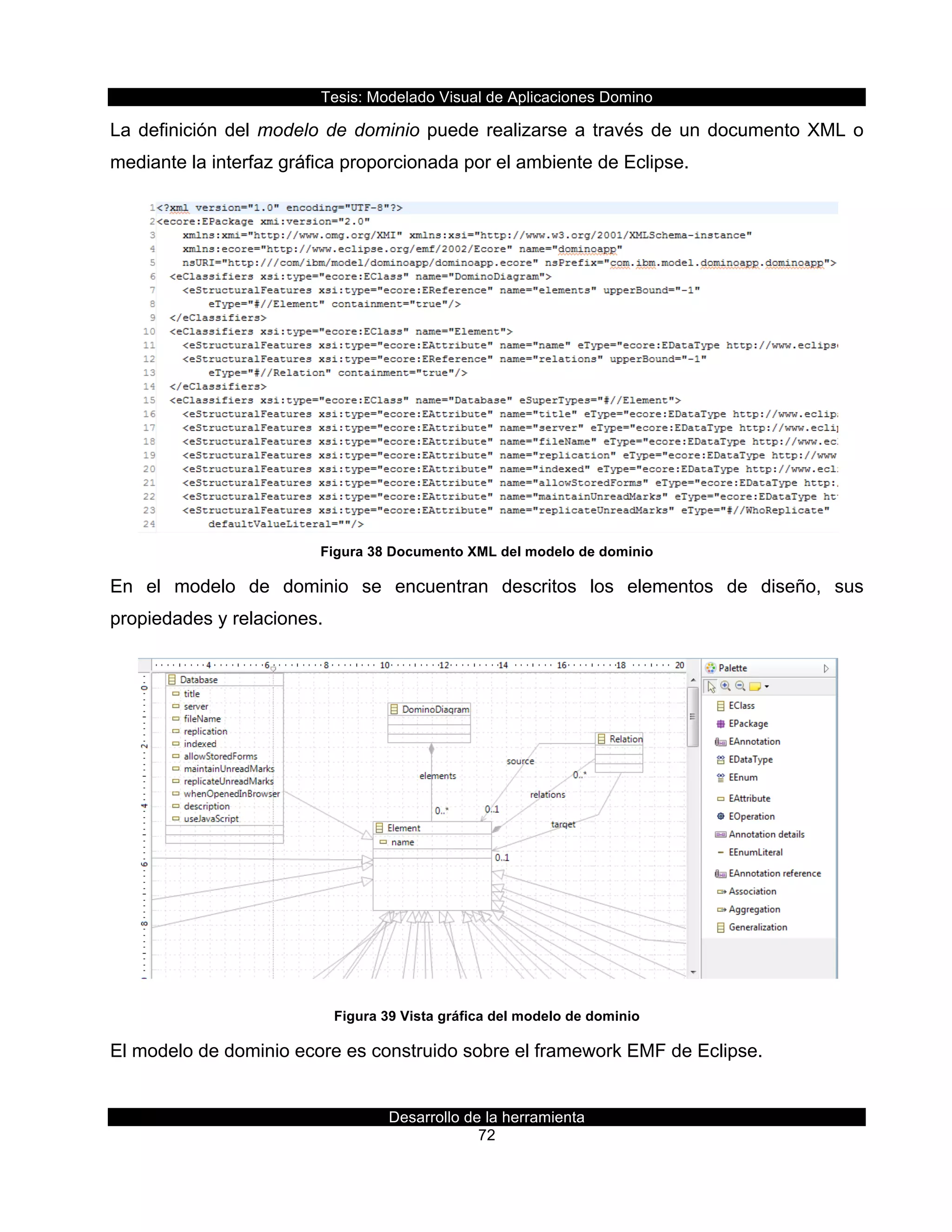 Tesis:  Modelado  Visual  de  Aplicaciones  Domino  
Desarrollo  de  la  herramienta  
72  
La  definición  del  modelo  de  dominio  puede  realizarse  a  través  de  un  documento  XML  o  
mediante  la  interfaz  gráfica  proporcionada  por  el  ambiente  de  Eclipse.  
  
Figura  38  Documento  XML  del  modelo  de  dominio  
En   el   modelo   de   dominio   se   encuentran   descritos   los   elementos   de   diseño,   sus  
propiedades  y  relaciones.  
  
Figura  39  Vista  gráfica  del  modelo  de  dominio  
El  modelo  de  dominio  ecore  es  construido  sobre  el  framework  EMF  de  Eclipse.  
 