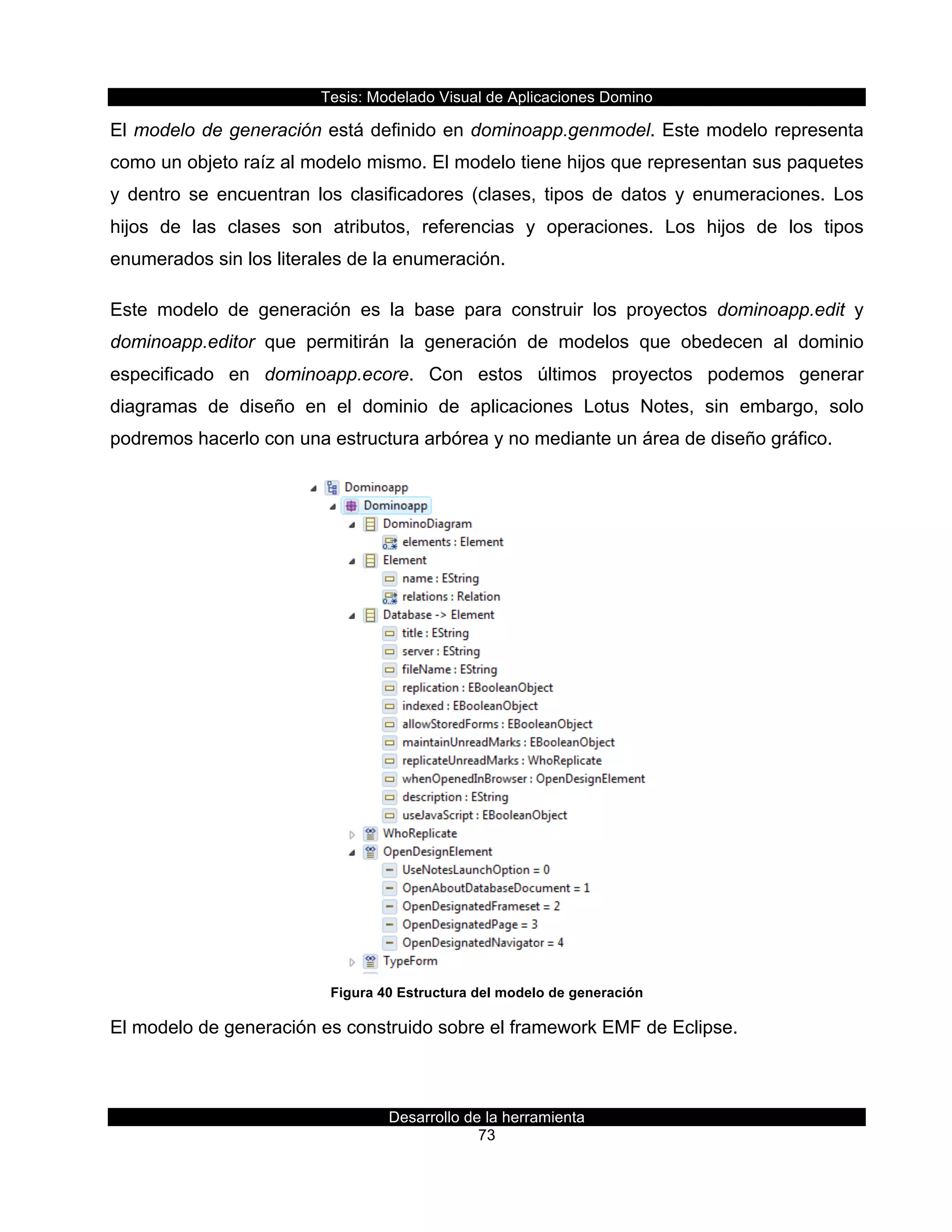 Tesis:  Modelado  Visual  de  Aplicaciones  Domino  
Desarrollo  de  la  herramienta  
73  
El  modelo  de  generación  está  definido  en  dominoapp.genmodel.  Este  modelo  representa  
como  un  objeto  raíz  al  modelo  mismo.  El  modelo  tiene  hijos  que  representan  sus  paquetes  
y   dentro   se   encuentran   los   clasificadores   (clases,   tipos   de   datos   y   enumeraciones.   Los  
hijos   de   las   clases   son   atributos,   referencias   y   operaciones.   Los   hijos   de   los   tipos  
enumerados  sin  los  literales  de  la  enumeración.  
Este   modelo   de   generación   es   la   base   para   construir   los   proyectos   dominoapp.edit   y  
dominoapp.editor   que   permitirán   la   generación   de   modelos   que   obedecen   al   dominio  
especificado   en   dominoapp.ecore.   Con   estos   últimos   proyectos   podemos   generar  
diagramas   de   diseño   en   el   dominio   de   aplicaciones   Lotus   Notes,   sin   embargo,   solo  
podremos  hacerlo  con  una  estructura  arbórea  y  no  mediante  un  área  de  diseño  gráfico.  
  
Figura  40  Estructura  del  modelo  de  generación  
El  modelo  de  generación  es  construido  sobre  el  framework  EMF  de  Eclipse.  
 