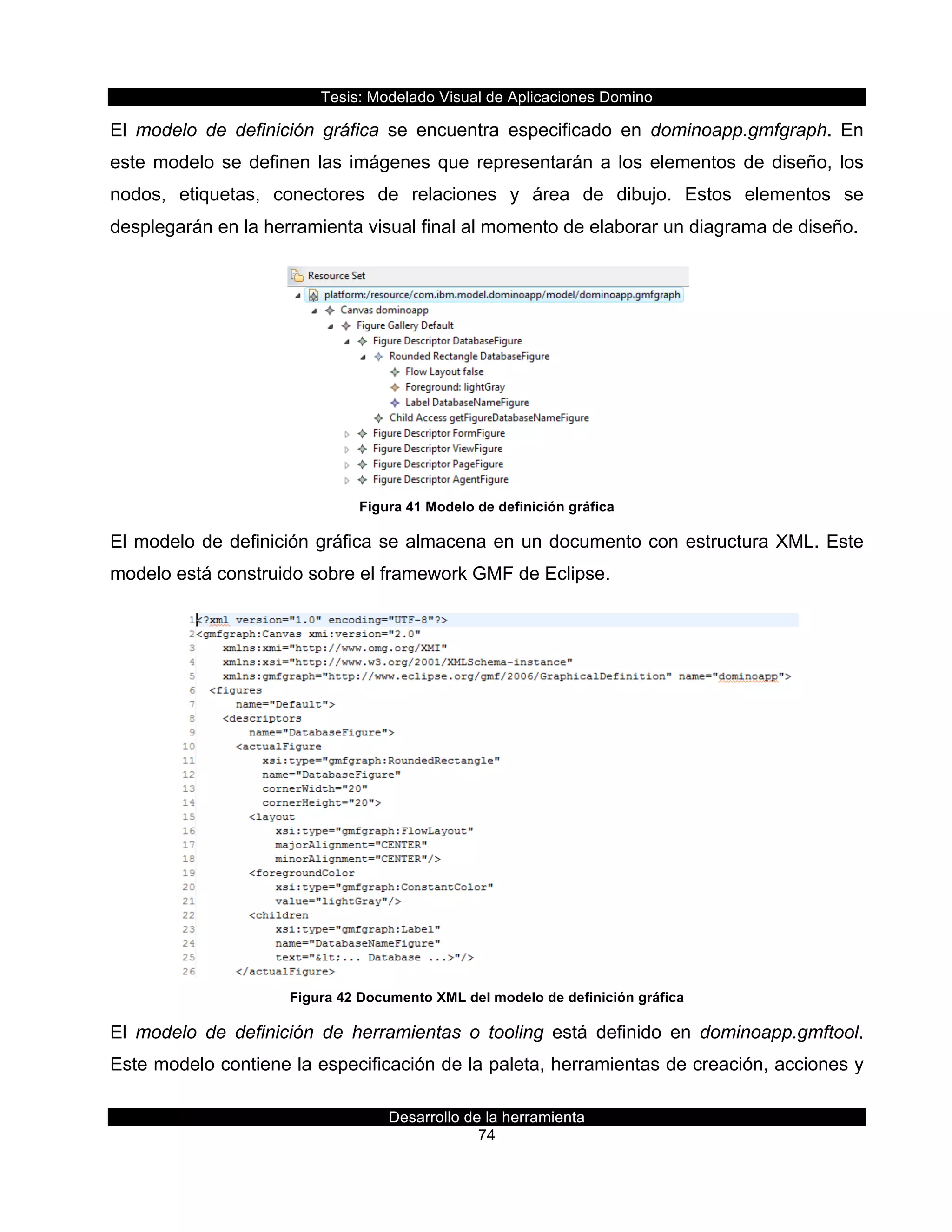 Tesis:  Modelado  Visual  de  Aplicaciones  Domino  
Desarrollo  de  la  herramienta  
74  
El   modelo   de   definición   gráfica   se   encuentra   especificado   en   dominoapp.gmfgraph.   En  
este  modelo  se  definen  las  imágenes  que  representarán  a  los  elementos  de  diseño,  los  
nodos,   etiquetas,   conectores   de   relaciones   y   área   de   dibujo.   Estos   elementos   se  
desplegarán  en  la  herramienta  visual  final  al  momento  de  elaborar  un  diagrama  de  diseño.  
  
Figura  41  Modelo  de  definición  gráfica  
El  modelo  de  definición  gráfica  se  almacena  en  un  documento  con  estructura  XML.  Este  
modelo  está  construido  sobre  el  framework  GMF  de  Eclipse.  
  
Figura  42  Documento  XML  del  modelo  de  definición  gráfica  
El   modelo   de   definición   de   herramientas   o   tooling   está   definido   en   dominoapp.gmftool.  
Este  modelo  contiene  la  especificación  de  la  paleta,  herramientas  de  creación,  acciones  y  
 