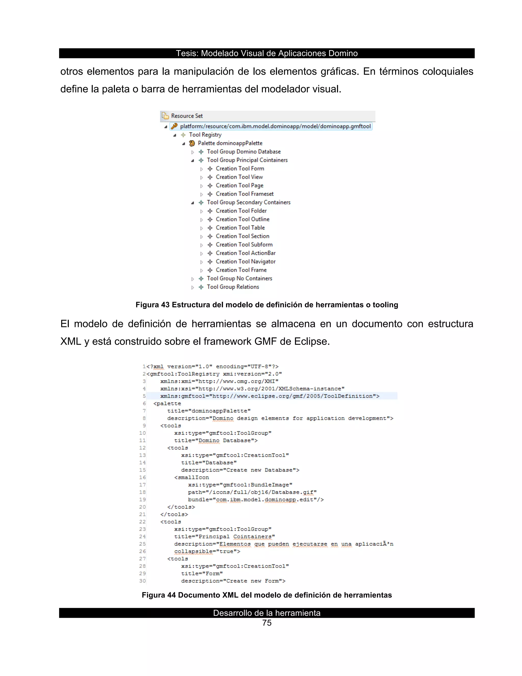 Tesis:  Modelado  Visual  de  Aplicaciones  Domino  
Desarrollo  de  la  herramienta  
75  
otros  elementos  para  la  manipulación  de  los  elementos  gráficas.  En  términos  coloquiales  
define  la  paleta  o  barra  de  herramientas  del  modelador  visual.  
  
Figura  43  Estructura  del  modelo  de  definición  de  herramientas  o  tooling  
El   modelo   de   definición   de   herramientas   se   almacena   en   un   documento   con   estructura  
XML  y  está  construido  sobre  el  framework  GMF  de  Eclipse.  
  
Figura  44  Documento  XML  del  modelo  de  definición  de  herramientas  
 