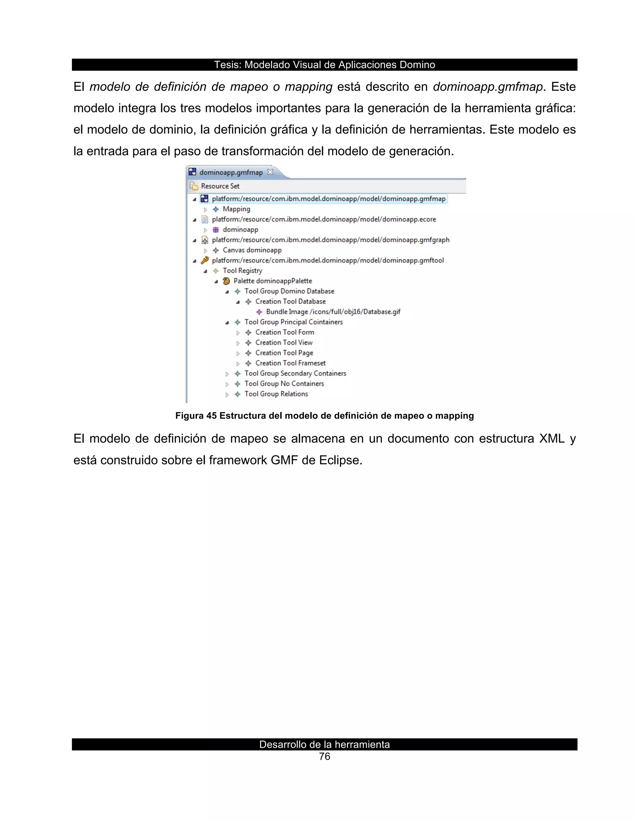 Tesis:  Modelado  Visual  de  Aplicaciones  Domino  
Desarrollo  de  la  herramienta  
76  
El  modelo  de  definición  de  mapeo  o  mapping  está  descrito  en  dominoapp.gmfmap.  Este  
modelo  integra  los  tres  modelos  importantes  para  la  generación  de  la  herramienta  gráfica:  
el  modelo  de  dominio,  la  definición  gráfica  y  la  definición  de  herramientas.  Este  modelo  es  
la  entrada  para  el  paso  de  transformación  del  modelo  de  generación.  
  
Figura  45  Estructura  del  modelo  de  definición  de  mapeo  o  mapping  
El  modelo  de  definición  de  mapeo  se  almacena  en  un  documento  con  estructura  XML  y  
está  construido  sobre  el  framework  GMF  de  Eclipse.  
 