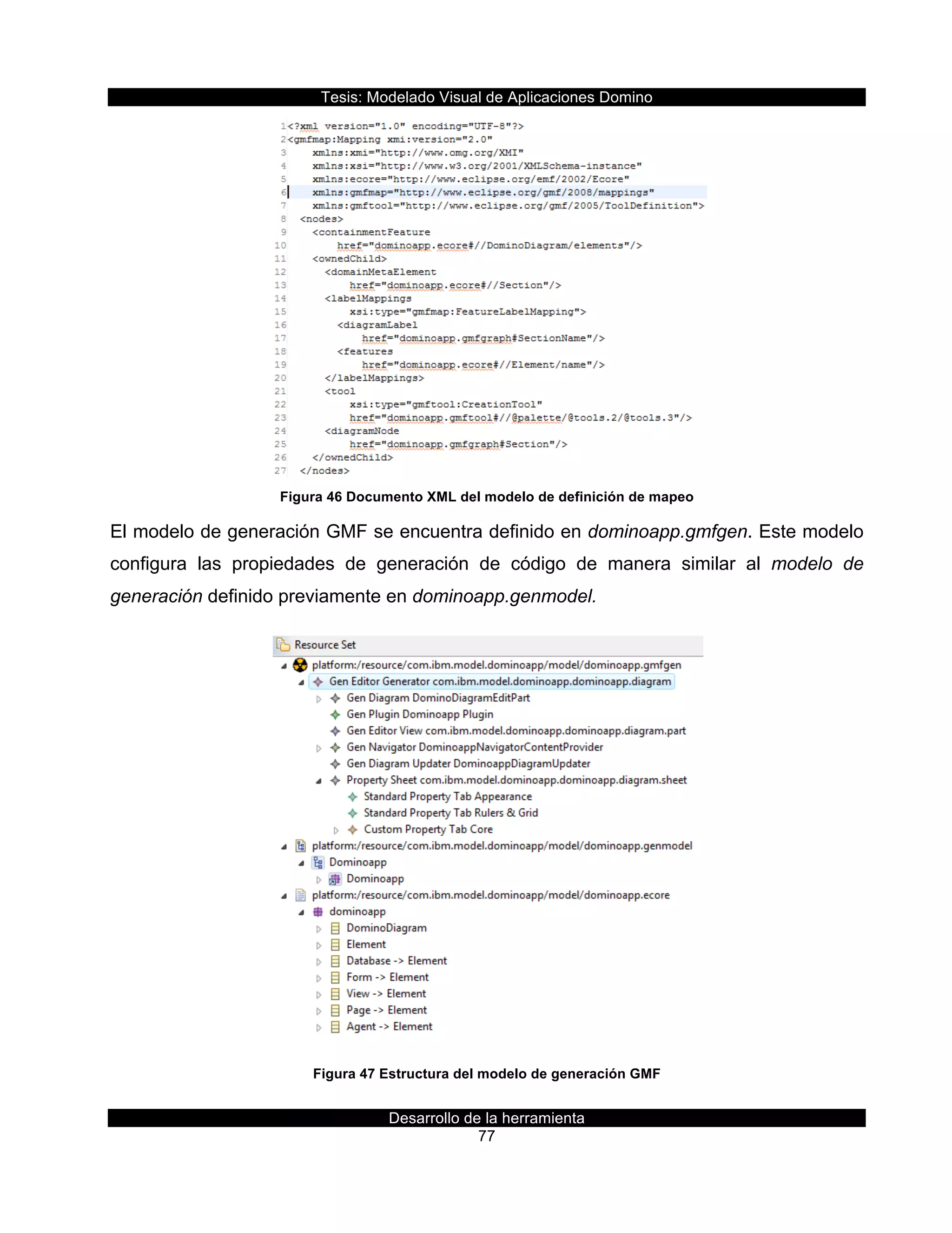 Tesis:  Modelado  Visual  de  Aplicaciones  Domino  
Desarrollo  de  la  herramienta  
77  
  
Figura  46  Documento  XML  del  modelo  de  definición  de  mapeo  
El  modelo  de  generación  GMF  se  encuentra  definido  en  dominoapp.gmfgen.  Este  modelo  
configura   las   propiedades   de   generación   de   código   de   manera   similar   al   modelo   de  
generación  definido  previamente  en  dominoapp.genmodel.  
  
Figura  47  Estructura  del  modelo  de  generación  GMF  
 