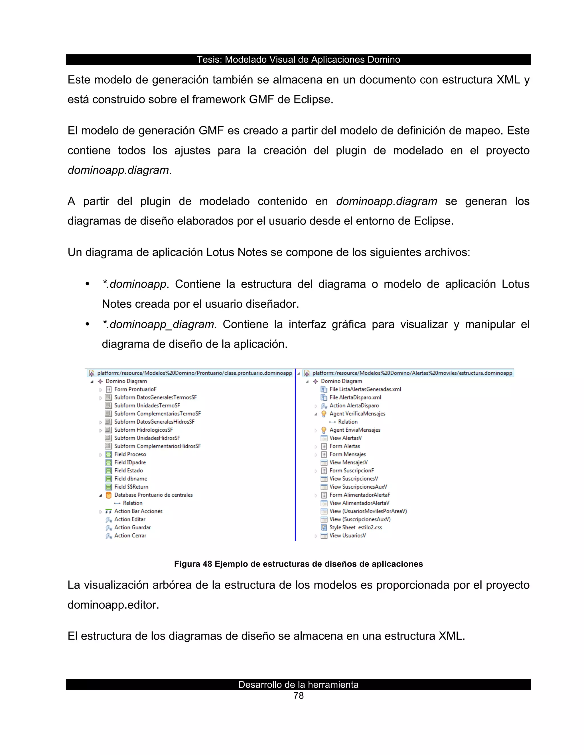 Tesis:  Modelado  Visual  de  Aplicaciones  Domino  
Desarrollo  de  la  herramienta  
78  
Este  modelo  de  generación  también  se  almacena  en  un  documento  con  estructura  XML  y  
está  construido  sobre  el  framework  GMF  de  Eclipse.  
El  modelo  de  generación  GMF  es  creado  a  partir  del  modelo  de  definición  de  mapeo.  Este  
contiene   todos   los   ajustes   para   la   creación   del   plugin   de   modelado   en   el   proyecto  
dominoapp.diagram.    
A   partir   del   plugin   de   modelado   contenido   en   dominoapp.diagram   se   generan   los  
diagramas  de  diseño  elaborados  por  el  usuario  desde  el  entorno  de  Eclipse.  
Un  diagrama  de  aplicación  Lotus  Notes  se  compone  de  los  siguientes  archivos:  
•   *.dominoapp.   Contiene   la   estructura   del   diagrama   o   modelo   de   aplicación   Lotus  
Notes  creada  por  el  usuario  diseñador.  
•   *.dominoapp_diagram.   Contiene   la   interfaz   gráfica   para   visualizar   y   manipular   el  
diagrama  de  diseño  de  la  aplicación.  
  
Figura  48  Ejemplo  de  estructuras  de  diseños  de  aplicaciones  
La  visualización  arbórea  de  la  estructura  de  los  modelos  es  proporcionada  por  el  proyecto  
dominoapp.editor.  
El  estructura  de  los  diagramas  de  diseño  se  almacena  en  una  estructura  XML.  
 