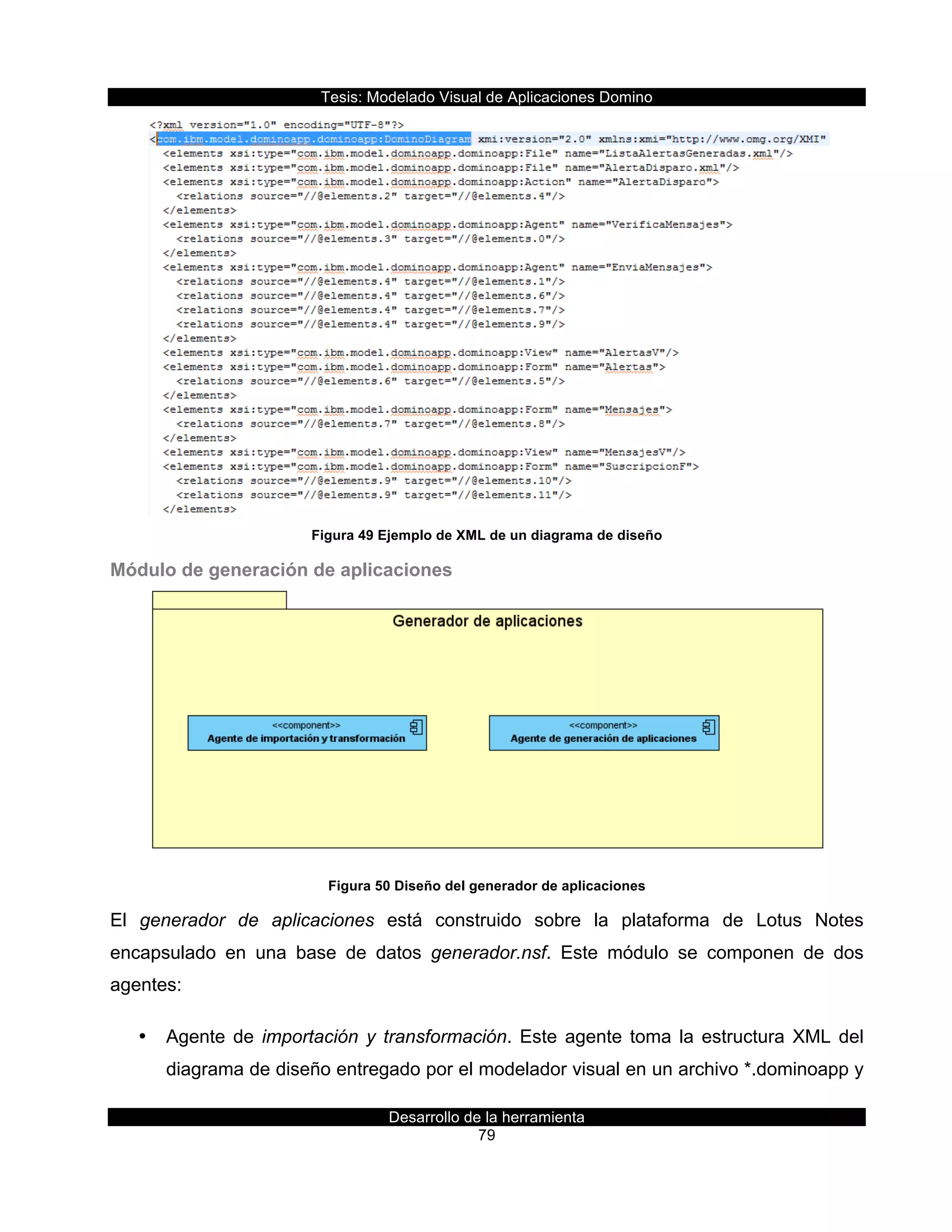 Tesis:  Modelado  Visual  de  Aplicaciones  Domino  
Desarrollo  de  la  herramienta  
79  
  
Figura  49  Ejemplo  de  XML  de  un  diagrama  de  diseño  
Módulo  de  generación  de  aplicaciones  
  
Figura  50  Diseño  del  generador  de  aplicaciones  
El   generador   de   aplicaciones   está   construido   sobre   la   plataforma   de   Lotus   Notes  
encapsulado   en   una   base   de   datos   generador.nsf.   Este   módulo   se   componen   de   dos  
agentes:  
•   Agente  de  importación  y  transformación.  Este  agente  toma  la  estructura  XML  del  
diagrama  de  diseño  entregado  por  el  modelador  visual  en  un  archivo  *.dominoapp  y  
 
