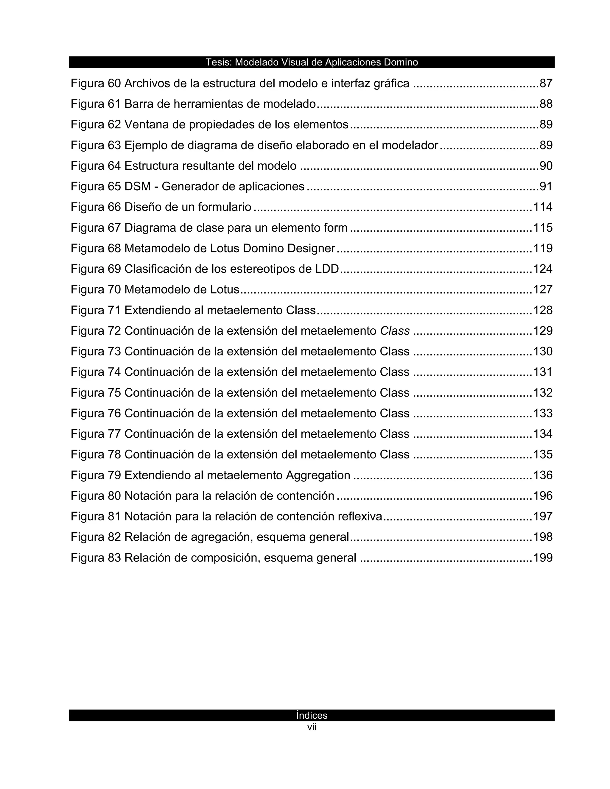 Tesis:  Modelado  Visual  de  Aplicaciones  Domino  
Índices  
vii    
Figura  60  Archivos  de  la  estructura  del  modelo  e  interfaz  gráfica  ......................................  87  
Figura  61  Barra  de  herramientas  de  modelado  ...................................................................  88  
Figura  62  Ventana  de  propiedades  de  los  elementos  .........................................................  89  
Figura  63  Ejemplo  de  diagrama  de  diseño  elaborado  en  el  modelador  ..............................  89  
Figura  64  Estructura  resultante  del  modelo  ........................................................................  90  
Figura  65  DSM  -­  Generador  de  aplicaciones  ......................................................................  91  
Figura  66  Diseño  de  un  formulario  ....................................................................................  114  
Figura  67  Diagrama  de  clase  para  un  elemento  form  .......................................................  115  
Figura  68  Metamodelo  de  Lotus  Domino  Designer  ...........................................................  119  
Figura  69  Clasificación  de  los  estereotipos  de  LDD  ..........................................................  124  
Figura  70  Metamodelo  de  Lotus  ........................................................................................  127  
Figura  71  Extendiendo  al  metaelemento  Class  .................................................................  128  
Figura  72  Continuación  de  la  extensión  del  metaelemento  Class  ....................................  129  
Figura  73  Continuación  de  la  extensión  del  metaelemento  Class  ....................................  130  
Figura  74  Continuación  de  la  extensión  del  metaelemento  Class  ....................................  131  
Figura  75  Continuación  de  la  extensión  del  metaelemento  Class  ....................................  132  
Figura  76  Continuación  de  la  extensión  del  metaelemento  Class  ....................................  133  
Figura  77  Continuación  de  la  extensión  del  metaelemento  Class  ....................................  134  
Figura  78  Continuación  de  la  extensión  del  metaelemento  Class  ....................................  135  
Figura  79  Extendiendo  al  metaelemento  Aggregation  ......................................................  136  
Figura  80  Notación  para  la  relación  de  contención  ...........................................................  196  
Figura  81  Notación  para  la  relación  de  contención  reflexiva  .............................................  197  
Figura  82  Relación  de  agregación,  esquema  general  .......................................................  198  
Figura  83  Relación  de  composición,  esquema  general  ....................................................  199  
  
     
 