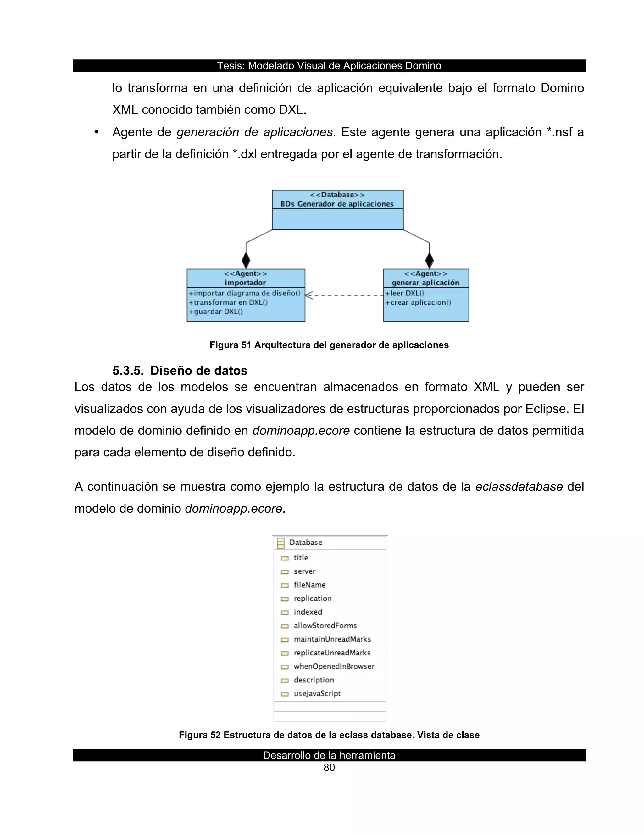 Tesis:  Modelado  Visual  de  Aplicaciones  Domino  
Desarrollo  de  la  herramienta  
80  
lo  transforma  en  una  definición  de  aplicación  equivalente  bajo  el  formato  Domino  
XML  conocido  también  como  DXL.  
•   Agente  de  generación  de  aplicaciones.  Este  agente  genera  una  aplicación  *.nsf  a  
partir  de  la  definición  *.dxl  entregada  por  el  agente  de  transformación.  
  
Figura  51  Arquitectura  del  generador  de  aplicaciones  
5.3.5.   Diseño  de  datos  
Los   datos   de   los   modelos   se   encuentran   almacenados   en   formato   XML   y   pueden   ser  
visualizados  con  ayuda  de  los  visualizadores  de  estructuras  proporcionados  por  Eclipse.  El  
modelo  de  dominio  definido  en  dominoapp.ecore  contiene  la  estructura  de  datos  permitida  
para  cada  elemento  de  diseño  definido.  
A  continuación  se  muestra  como  ejemplo  la  estructura  de  datos  de  la  eclassdatabase  del  
modelo  de  dominio  dominoapp.ecore.    
  
Figura  52  Estructura  de  datos  de  la  eclass  database.  Vista  de  clase  
 
