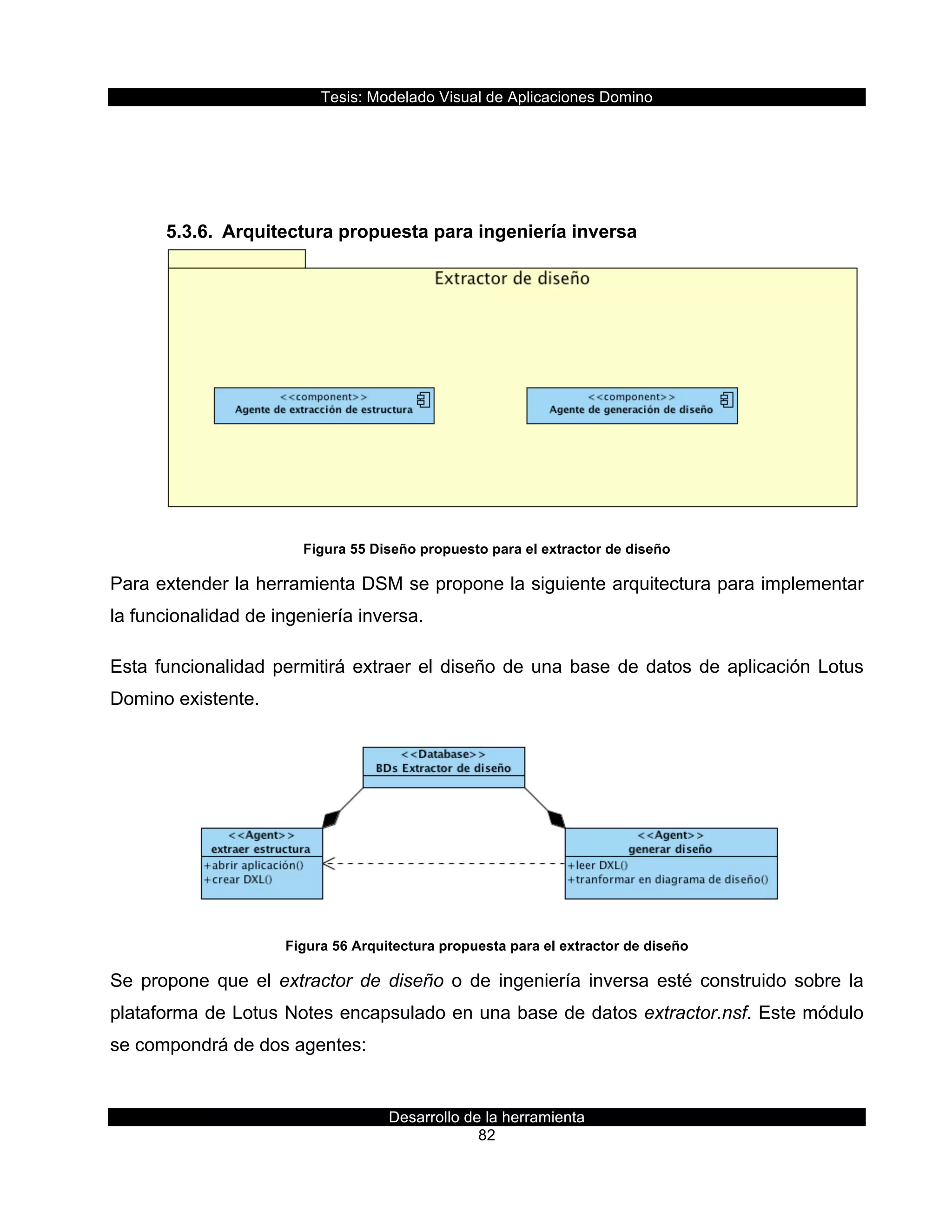 Tesis:  Modelado  Visual  de  Aplicaciones  Domino  
Desarrollo  de  la  herramienta  
82  
  
  
5.3.6.   Arquitectura  propuesta  para  ingeniería  inversa  
  
Figura  55  Diseño  propuesto  para  el  extractor  de  diseño  
Para  extender  la  herramienta  DSM  se  propone  la  siguiente  arquitectura  para  implementar  
la  funcionalidad  de  ingeniería  inversa.  
Esta  funcionalidad  permitirá  extraer  el  diseño  de  una  base  de  datos  de  aplicación  Lotus  
Domino  existente.  
  
Figura  56  Arquitectura  propuesta  para  el  extractor  de  diseño  
Se   propone   que   el   extractor   de   diseño   o   de   ingeniería   inversa   esté   construido   sobre   la  
plataforma  de  Lotus  Notes  encapsulado  en  una  base  de  datos  extractor.nsf.  Este  módulo  
se  compondrá  de  dos  agentes:  
 