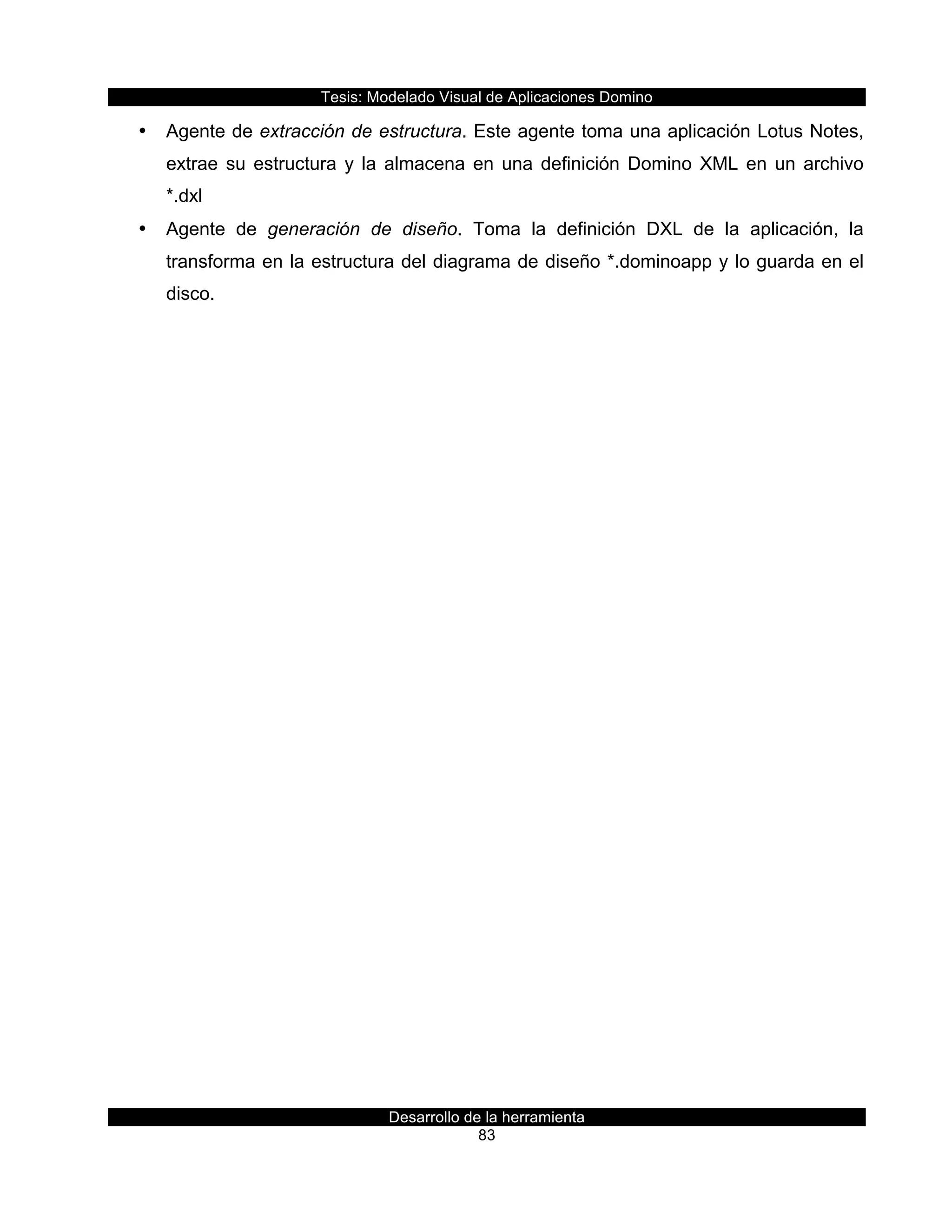 Tesis:  Modelado  Visual  de  Aplicaciones  Domino  
Desarrollo  de  la  herramienta  
83  
•   Agente  de  extracción  de  estructura.  Este  agente  toma  una  aplicación  Lotus  Notes,  
extrae  su  estructura  y  la  almacena  en  una  definición  Domino  XML  en  un  archivo  
*.dxl    
•   Agente   de   generación   de   diseño.   Toma   la   definición   DXL   de   la   aplicación,   la  
transforma  en  la  estructura  del  diagrama  de  diseño  *.dominoapp  y  lo  guarda  en  el  
disco.  
  
  
 