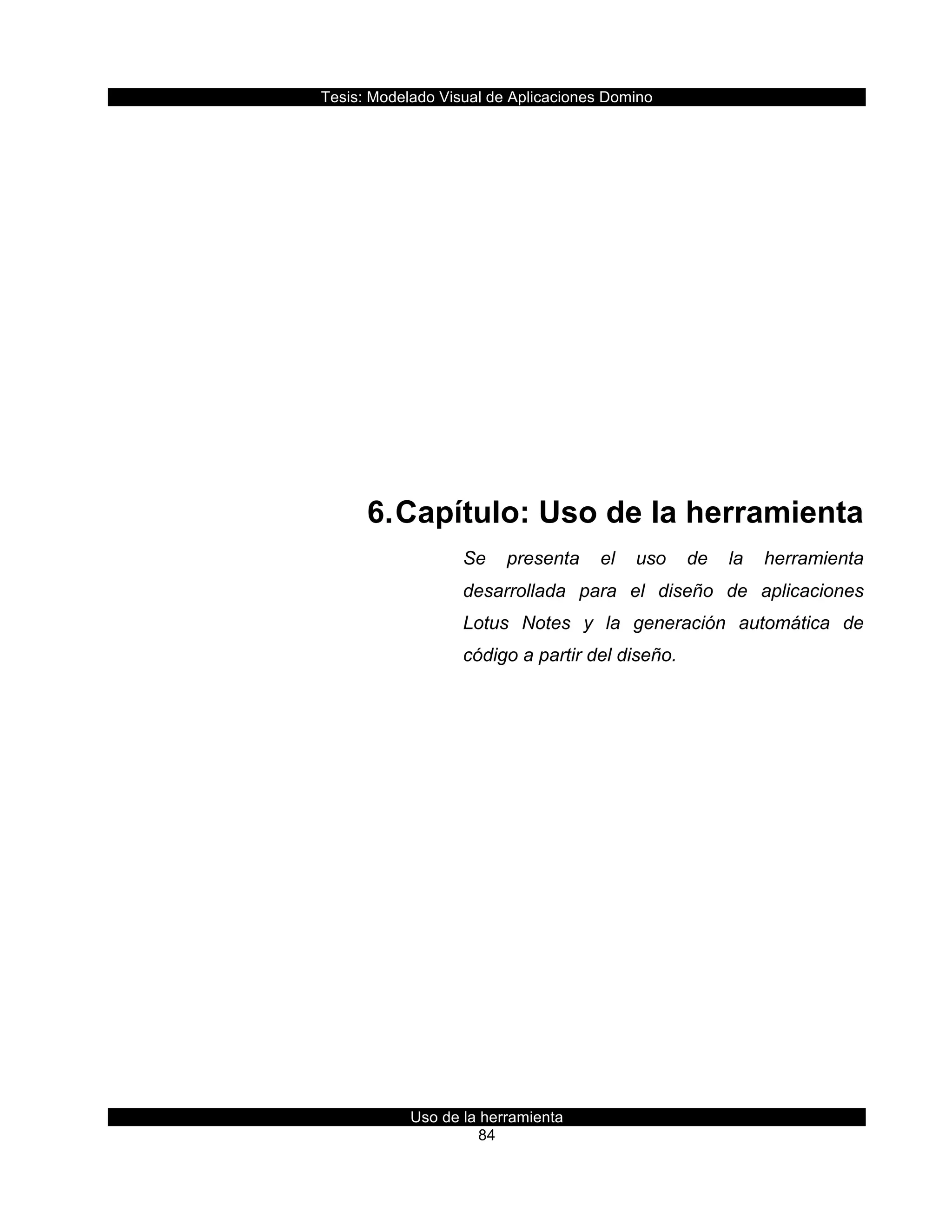 Tesis:  Modelado  Visual  de  Aplicaciones  Domino  
Uso  de  la  herramienta  
84  
  
  
  
  
  
  
  
6.  Capítulo:  Uso  de  la  herramienta  
Se   presenta   el   uso   de   la   herramienta  
desarrollada   para   el   diseño   de   aplicaciones  
Lotus   Notes   y   la   generación   automática   de  
código  a  partir  del  diseño.  
     
 