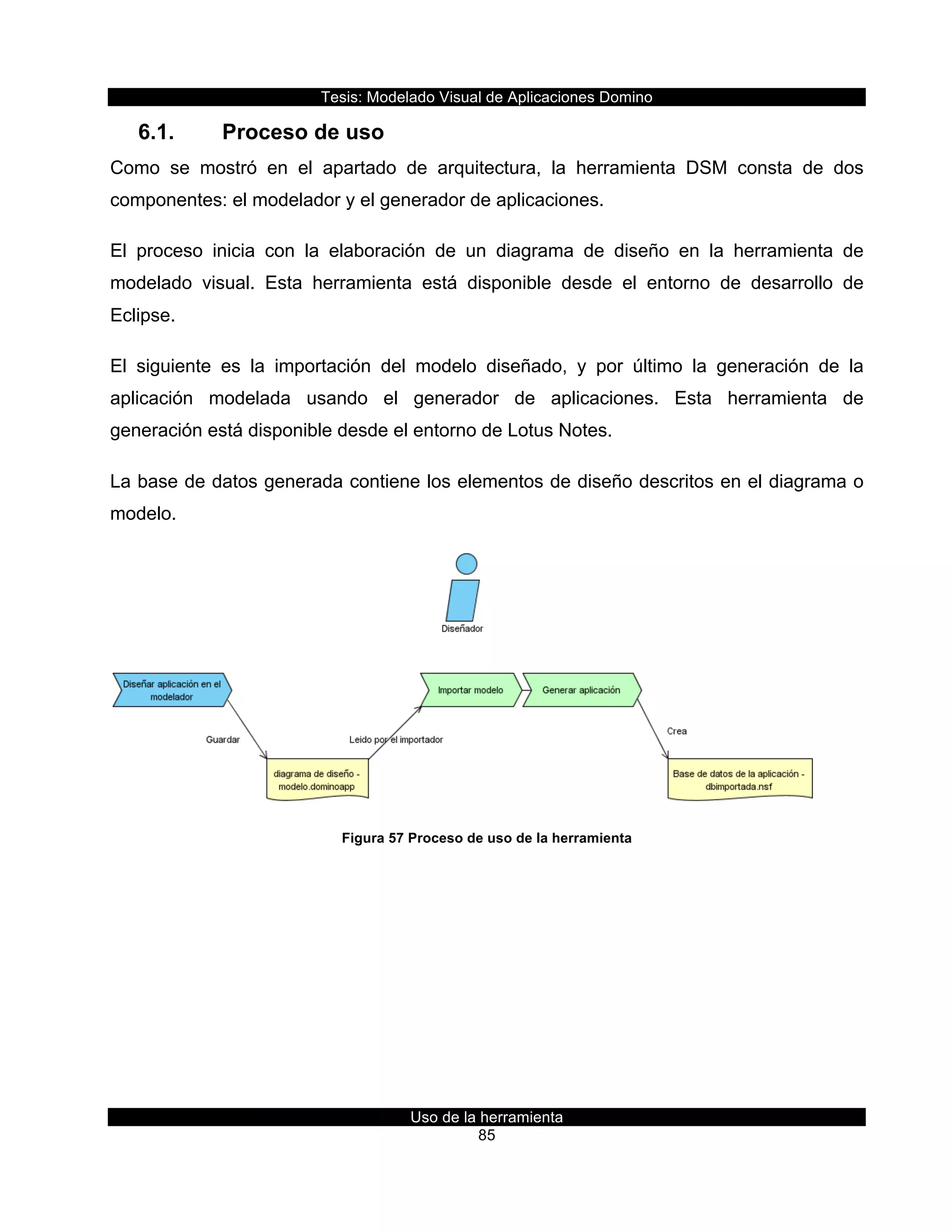 Tesis:  Modelado  Visual  de  Aplicaciones  Domino  
Uso  de  la  herramienta  
85  
6.1.   Proceso  de  uso  
Como   se   mostró   en   el   apartado   de   arquitectura,   la   herramienta   DSM   consta   de   dos  
componentes:  el  modelador  y  el  generador  de  aplicaciones.  
El   proceso   inicia   con   la   elaboración   de   un   diagrama   de   diseño   en   la   herramienta   de  
modelado   visual.   Esta   herramienta   está   disponible   desde   el   entorno   de   desarrollo   de  
Eclipse.    
El   siguiente   es   la   importación   del   modelo   diseñado,   y   por   último   la   generación   de   la  
aplicación   modelada   usando   el   generador   de   aplicaciones.   Esta   herramienta   de  
generación  está  disponible  desde  el  entorno  de  Lotus  Notes.  
La  base  de  datos  generada  contiene  los  elementos  de  diseño  descritos  en  el  diagrama  o  
modelo.  
  
Figura  57  Proceso  de  uso  de  la  herramienta  
     
 