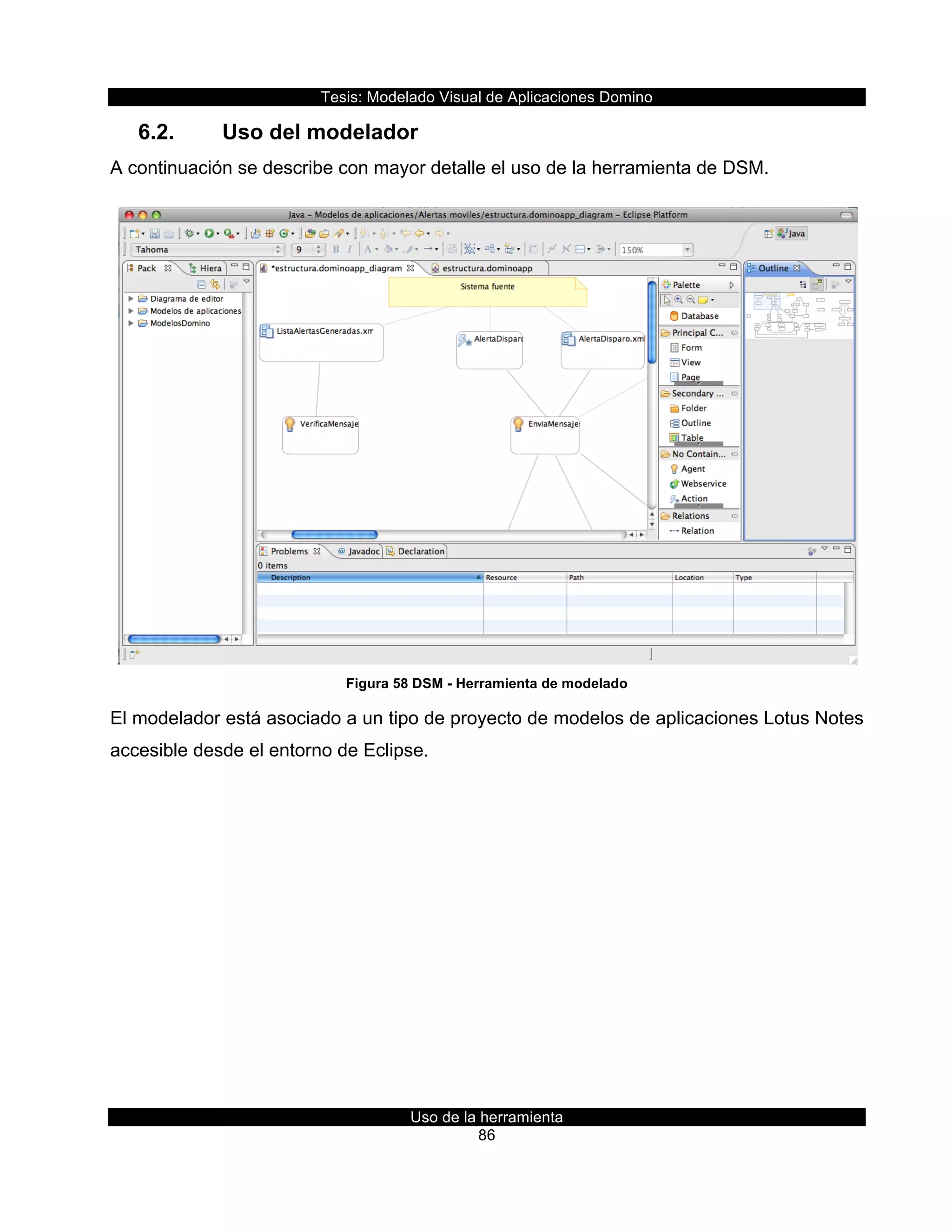 Tesis:  Modelado  Visual  de  Aplicaciones  Domino  
Uso  de  la  herramienta  
86  
6.2.   Uso  del  modelador    
A  continuación  se  describe  con  mayor  detalle  el  uso  de  la  herramienta  de  DSM.  
  
Figura  58  DSM  -­  Herramienta  de  modelado  
El  modelador  está  asociado  a  un  tipo  de  proyecto  de  modelos  de  aplicaciones  Lotus  Notes  
accesible  desde  el  entorno  de  Eclipse.    
 