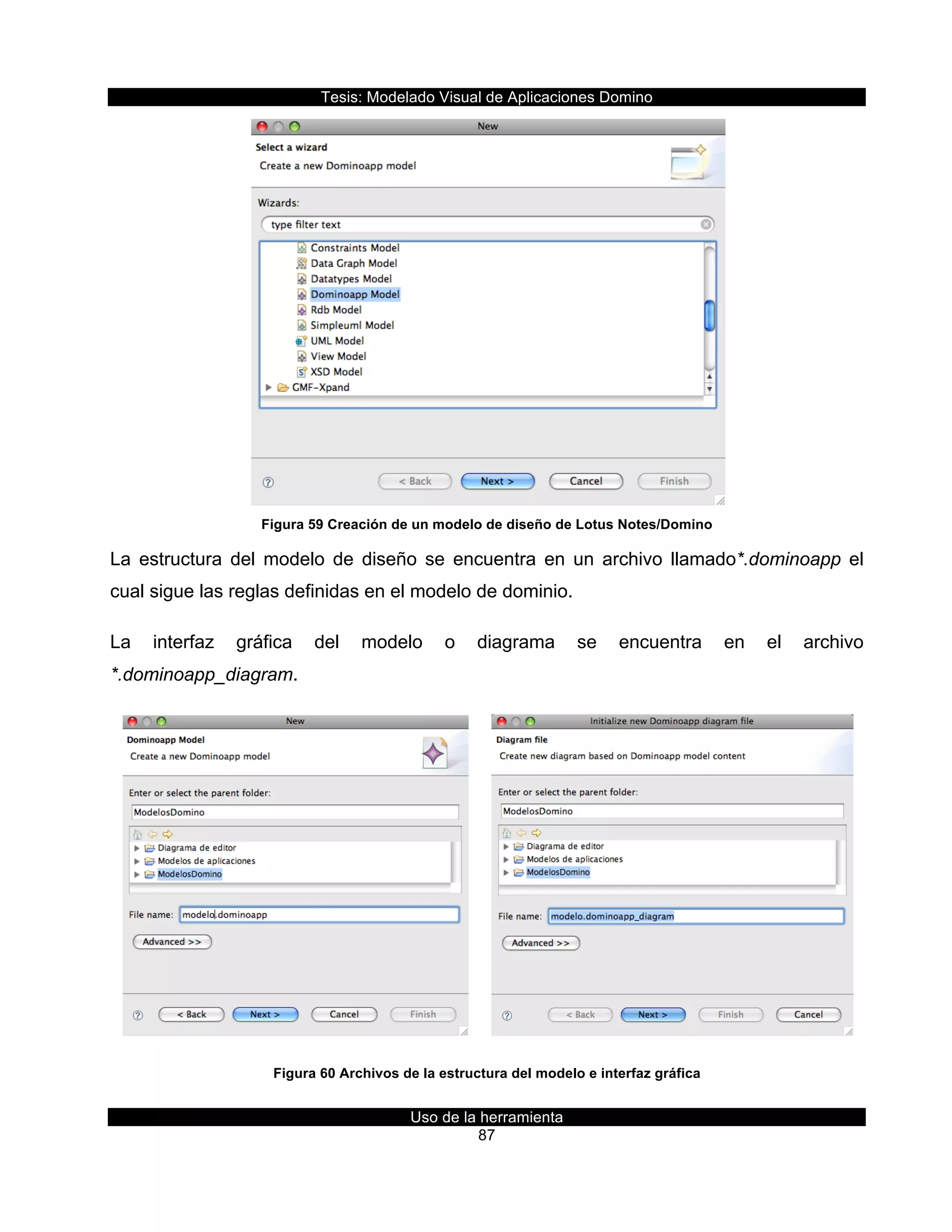 Tesis:  Modelado  Visual  de  Aplicaciones  Domino  
Uso  de  la  herramienta  
87  
  
Figura  59  Creación  de  un  modelo  de  diseño  de  Lotus  Notes/Domino  
La   estructura   del   modelo   de   diseño   se   encuentra   en   un   archivo   llamado*.dominoapp   el  
cual  sigue  las  reglas  definidas  en  el  modelo  de  dominio.  
La   interfaz   gráfica   del   modelo   o   diagrama   se   encuentra   en   el   archivo  
*.dominoapp_diagram.  
           
Figura  60  Archivos  de  la  estructura  del  modelo  e  interfaz  gráfica  
 