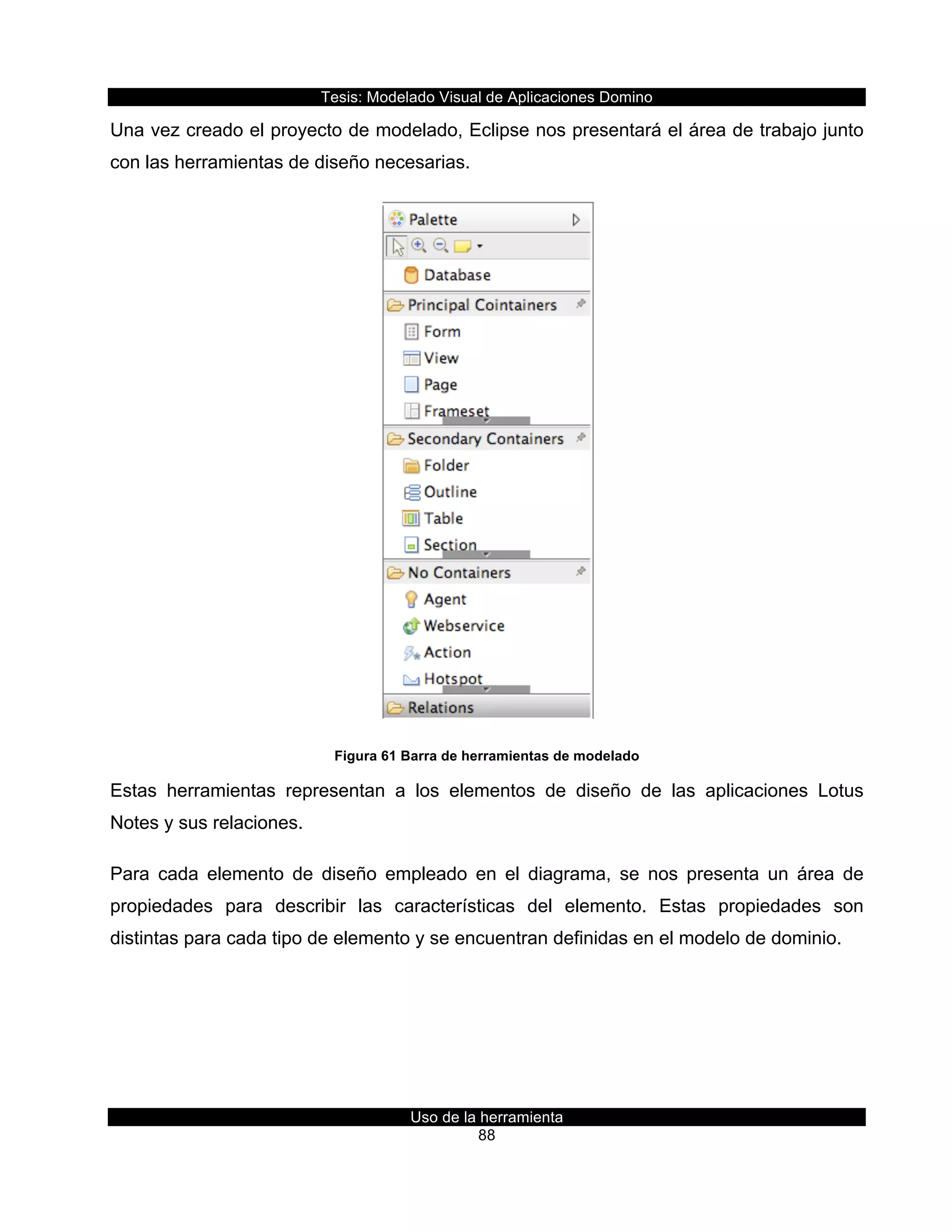 Tesis:  Modelado  Visual  de  Aplicaciones  Domino  
Uso  de  la  herramienta  
88  
Una  vez  creado  el  proyecto  de  modelado,  Eclipse  nos  presentará  el  área  de  trabajo  junto  
con  las  herramientas  de  diseño  necesarias.  
  
Figura  61  Barra  de  herramientas  de  modelado  
Estas   herramientas   representan   a   los   elementos   de   diseño   de   las   aplicaciones   Lotus  
Notes  y  sus  relaciones.  
Para   cada   elemento   de   diseño   empleado   en   el   diagrama,   se   nos   presenta   un   área   de  
propiedades   para   describir   las   características   del   elemento.   Estas   propiedades   son  
distintas  para  cada  tipo  de  elemento  y  se  encuentran  definidas  en  el  modelo  de  dominio.  
 