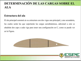 DETERMINACIÓN DE LAS CARGAS SOBRE EL
ALA
Estructura del ala
El ala principal constará en su estructura con dos vigas una principal y una secundaria,
las cuales serán las que soportarán las cargas aerodinámicas, adicional a esto se
añadirán dos caps a cada viga para tener una configuración en C, como se puede ver
en la Figura.
 