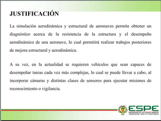 La simulación aerodinámica y estructural de aeronaves permite obtener un
diagnóstico acerca de la resistencia de la estructura y el desempeño
aerodinámico de una aeronave, lo cual permitirá realizar trabajos posteriores
de mejora estructural y aerodinámica.
A su vez, en la actualidad se requieren vehículos que sean capaces de
desempeñar tareas cada vez más complejas, lo cual se puede llevar a cabo, al
incorporar cámaras y distintas clases de sensores para ejecutar misiones de
reconocimiento o vigilancia.
JUSTIFICACIÓN
 