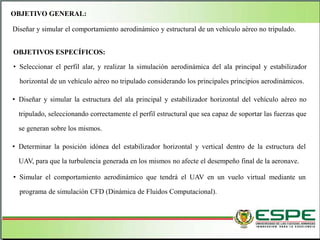 OBJETIVO GENERAL:
Diseñar y simular el comportamiento aerodinámico y estructural de un vehículo aéreo no tripulado.
OBJETIVOS ESPECÍFICOS:
• Seleccionar el perfil alar, y realizar la simulación aerodinámica del ala principal y estabilizador
horizontal de un vehículo aéreo no tripulado considerando los principales principios aerodinámicos.
• Diseñar y simular la estructura del ala principal y estabilizador horizontal del vehículo aéreo no
tripulado, seleccionando correctamente el perfil estructural que sea capaz de soportar las fuerzas que
se generan sobre los mismos.
• Determinar la posición idónea del estabilizador horizontal y vertical dentro de la estructura del
UAV, para que la turbulencia generada en los mismos no afecte el desempeño final de la aeronave.
• Simular el comportamiento aerodinámico que tendrá el UAV en un vuelo virtual mediante un
programa de simulación CFD (Dinámica de Fluidos Computacional).
 