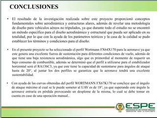 CONCLUSIONES
• El resultado de la investigación realizada sobre este proyecto proporcionó conceptos
fundamentales sobre aerodinámica y estructuras alares, además de revelar una metodología
de diseño para vehículos aéreos no tripulados, ya que durante todo el estudio no se encontró
un método específico para el diseño aerodinámico y estructural que pueda ser aplicado en su
totalidad, por lo que con la ayuda de los parámetros teóricos y la casa de la calidad se pudo
establecer los términos y condiciones para el diseño.
• En el presente proyecto se ha seleccionado el perfil Wortmann FX64X170 para la aeronave ya que
este genera una excelente fuerza de sustentación para diferentes condiciones de vuelo, además de
que tiene una baja resistencia aerodinámica, algo que es primordial al momento de requerir un
bajo consumo de combustible, además se determinó que el perfil a utilizarse para el estabilizador
horizontal será el RA136C3, ya que este tiene la capacidad de sustentarse para ángulos de ataque
hasta de 20°, al juntar los dos perfiles se garantiza que la aeronave tendrá una excelente
sustentabilidad.
• Con ayuda de las curvas obtenidas del perfil WORTMANN FX67K170 se concluye que el ángulo
de ataque máximo al cual se le puede someter al UAV es de 18°, ya que superando este ángulo la
aeronave entraría en pérdida provocando un desplome de la misma, lo cual se debe tomar en
cuenta en caso de una operación manual..
 