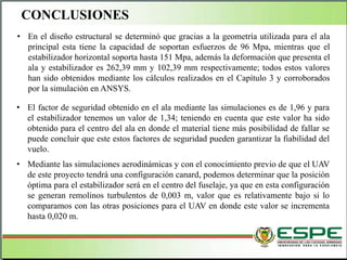• En el diseño estructural se determinó que gracias a la geometría utilizada para el ala
principal esta tiene la capacidad de soportan esfuerzos de 96 Mpa, mientras que el
estabilizador horizontal soporta hasta 151 Mpa, además la deformación que presenta el
ala y estabilizador es 262,39 mm y 102,39 mm respectivamente; todos estos valores
han sido obtenidos mediante los cálculos realizados en el Capítulo 3 y corroborados
por la simulación en ANSYS.
• El factor de seguridad obtenido en el ala mediante las simulaciones es de 1,96 y para
el estabilizador tenemos un valor de 1,34; teniendo en cuenta que este valor ha sido
obtenido para el centro del ala en donde el material tiene más posibilidad de fallar se
puede concluir que este estos factores de seguridad pueden garantizar la fiabilidad del
vuelo.
• Mediante las simulaciones aerodinámicas y con el conocimiento previo de que el UAV
de este proyecto tendrá una configuración canard, podemos determinar que la posición
óptima para el estabilizador será en el centro del fuselaje, ya que en esta configuración
se generan remolinos turbulentos de 0,003 m, valor que es relativamente bajo si lo
comparamos con las otras posiciones para el UAV en donde este valor se incrementa
hasta 0,020 m.
CONCLUSIONES
 