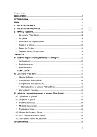 3
3
Contenido
DEDICATORIA..................................................................................................................5
INTRODUCCIÓN...............................................................................................................6
TEMA.................................................................................................................................9
1. OBJETIVO GENERAL.............................................................................................10
2. OBJETIVOS ESPECIFICOS ...................................................................................11
3. MARCO TEORICO...................................................................................................12
 La semana 70 de Daniel.......................................................................................12
 La Iglesia...............................................................................................................14
 Doctrina de las Dispensaciones...........................................................................15
 Rapto de la Iglesia................................................................................................16
 Bodas del Cordero................................................................................................17
 Segunda Venida de Jesucristo.............................................................................18
CAPITULOS....................................................................................................................21
4.1 Doctrina dispensacional y términos escatológicos............................................22
 Amilenarismo........................................................................................................29
 Postmilenarismo...................................................................................................30
 Premilenalismo.....................................................................................................31
CONCLUSIÓN .........................................................................................................32
4.2 La semana 70 de Daniel..........................................................................................37
 Historia de Daniel .................................................................................................37
 Cumplimiento de la profecía.................................................................................44
 Cumplimiento de la semana 70............................................................................49
 Interpretación de la semana 70 CUMPLIDA ....................................................49
 Interpretación Futurista.........................................................................................67
4.3 La Iglesia y su participación en la semana 70 de Daniel....................................79
4.3.1 ¿Quién es la Iglesia?..........................................................................................79
4.3.2 Rapto de la Iglesia..............................................................................................81
 Post tribulacionistas..............................................................................................84
 Mediotribulacionalistas .........................................................................................85
 Pretribulacionistas ................................................................................................86
4.3.3 Bodas del Cordero y Bema ................................................................................93
4.3.3.1 El Tribunal de Cristo o Bema ........................................................................ 109
4.3.4 La segunda venida de Jesucristo..................................................................... 114
CONCLUSIONES.......................................................................................................... 120
 