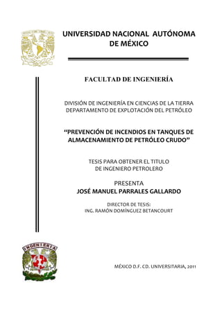 UNIVERSIDAD NACIONAL AUTÓNOMA
DE MÉXICO
FACULTAD DE INGENIERÍA
DIVISIÓN DE INGENIERÍA EN CIENCIAS DE LA TIERRA
DEPARTAMENTO DE EXPLOTACIÓN DEL PETRÓLEO
PREVENCIÓN DE INCENDIOS EN TANQUES DE
ALMACENAMIENTO DE PETRÓLEO CRUDO
TESIS PARA OBTENER EL TITULO
DE INGENIERO PETROLERO
PRESENTA
JOSÉ MANUEL PARRALES GALLARDO
DIRECTOR DE TESIS:
ING. RAMÓN DOMÍNGUEZ BETANCOURT
MÉXICO D.F. CD. UNIVERSITARIA, 2011
 