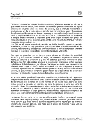Capítulo 1
Introducción
Facultad de ingeniería, UNAM
2
Cabe mencionar que los tanques de almacenamiento, tienen mucho valor, no sólo por lo
que cuesta en si el tanque, sino también por contener grandes cantidades del líquido
almacenados muchas veces en patios de tanques, que a menudo representan la
producción de un día o varios días, es por ello que incrementa su valor y la necesidad
de solventar problemas que se llegaran a generar y que pudieran afectar al tanque, ya
sea a la seguridad del tanque y a su valor económico, por esta razón es necesario que
el tanque ofrezca eficiencia y seguridad, para evitar algún accidente que ponga en
riesgo al producto o áreas aledañas, protegiendo así la integridad del tanque y el valor
económico almacenado en el.
Una falla en el tanque además de perdidas de fluido, también representa perdidas
económicas, ya que no hay que olvidar que muchas veces el fluido contenido en los
tanques, está vendido y en espera de un transporte que lo lleve al comprador, una falla,
hace que el negocio se venga abajo, perdiendo el producto y la venta.
Para que las garantías que un tanque puede ofrecer en términos de seguridad,
eficiencia y funcionalidad, tuvieran su lugar, fue necesario implementar normas de
diseño, ya sea para el tanque en sí y para los sistemas que evitan incendios en ellos,
dichas normas han sido creadas, gracias a la experiencia y errores que se han suscitado
en la historia de la industria, es por ello que hoy las normas juntan toda esa experiencia
y la centran en pro de un diseño optimo y funcional, que ofrece seguridad y un precio
razonable, representando así una herramienta que facilita al adquisición y fabricación de
tanques, lo que permite al comprador poder indicar las características del tanque que
necesita, y al fabricante, realizar el diseño bajo dichas especificaciones.
No se debe olvidar que el fluido que almacena el tanque es inflamable, esto representa
una posibilidad latente de incendio, dicha cuestión la saben los fabricantes y operadores
de los tanques, que tomando en cuenta normas, en las cuales tratan acerca de cómo
evitar, prevenir y controlar un incendio, así como las acciones a tomar por parte del
personal y planes de evacuación para el mismo, estas herramientas permiten preparar
al tanque con sistemas y equipo recomendados y probados por las normas que
permitirán contrarrestar el fuego generado, de ésta manera se protege la integridad del
tanque y su valor económico tanto del tanque como del producto almacenado.
Las normas forman parte de un plan estratégicamente diseñado para que el tanque
pueda ser 100% seguro y de larga vida, sin embargo los problemas generados muchas
veces son por que no se llevan a acabo las recomendaciones hechas por las normas o
simplemente se pasan por alto, esto hace que el tanque se deteriore y cada vez sea
más propenso a un accidente.
 