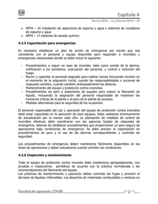 Capítulo 4 
Norma NFPA – 11 y Norma NFPA – 30 
Facultad de ingeniería, UNAM 93
• NFPA – 16 instalación de aspersores de espuma y agua y sistemas de rociadores
de espuma y agua
• NFPA – 17 sistemas de secado químico
4.2.5 Capacitación para emergencias
Es necesario establecer un plan de acción de emergencia por escrito que sea
consistente con el personal y equipo disponible para responder a incendios y
emergencias relacionadas donde se debe incluir lo siguiente:
- Procedimientos a seguir en caso de incendio, tales como sonido de la alarma,
notificación a los bomberos, evacuación del personal, y control y extinción del
fuego.
- Reunir y capacitar al personal asignado para realizar tareas incluyendo revisión en
el momento de la asignación inicial, cuando las responsabilidades o acciones de
respuesta cambien, cuando cambien anticipadamente los deberes.
- Mantenimiento del equipo y protección contra incendios.
- Procedimientos de paro o aislamiento de equipos para reducir la liberación de
líquido, incluyendo la asignación del personal responsable de mantener las
funciones criticas de la planta o el paro de la planta de proceso.
- Medidas alternativas para la seguridad de los ocupantes.
El personal responsable del uso y operación del equipo de protección contra incendios
debe estar capacitado en la operación de esos equipos. Debe realizarse entrenamiento
de actualización por lo menos cada año. La planeación de medidas de control de
incendios efectivas debe coordinarse con las agencias locales de respuesta de
emergencia. Además de establecer procedimientos que proporcionen un paro seguro de
operaciones bajo condiciones de emergencia. Se debe preveer la capacitación en
procedimientos de paro y el uso de las alarmas correspondientes y controles de
seguridad.
Los procedimientos de emergencia deben mantenerse fácilmente disponibles en las
áreas de operaciones y deben actualizarse cuando cambien las condiciones.
4.2.6 Inspección y mantenimiento
Todo el equipo de protección contra incendio debe mantenerse apropiadamente, con
pruebas e inspecciones periódicas de acuerdo con la práctica normalizada y las
recomendaciones del fabricante del equipo.
Las prácticas de mantenimiento y operación deben controlar las fugas y prevenir el
derrame de líquidos inflamables. Los desechos de materiales combustibles y residuos en
 