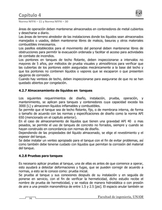 Capítulo 4                                                                                 
Norma NFPA – 11 y Norma NFPA – 30 
Facultad de ingeniería, UNAM94
áreas de operación deben mantenerse almacenados en contenedores de metal cubiertos
y desecharse a diario.
Las áreas de terreno alrededor de las instalaciones donde los líquidos sean almacenados
manejados o usados, deben mantenerse libres de maleza, basuras y otros materiales
combustibles innecesarios.
Los pasillos establecidos para el movimiento del personal deben mantenerse libres de
obstrucciones para permitir la evacuación ordenada y facilitar el acceso para actividades
de combate de incendios.
Los pontones en tanques de techo flotante, deben inspeccionarse a intervalos no
mayores de 5 años, por métodos de prueba visuales y atmosféricos para verificar que
las cubiertas de los pontones estén aseguradas mecánicamente a la base del techo y
que los pontones no contienen líquidos o vapores que se escaparon o que presenten
agujeros de corrosión.
Cuando hay venteos de techo, deben inspeccionarse para asegurarse de que no se han
quedado abiertos por congelación.
4.2.7 Almacenamiento de líquidos en tanques
Los siguientes requerimientos de diseño, instalación, prueba, operación, y
mantenimiento, se aplican para tanques y contenedores cuya capacidad exceda los
3000 [L] y almacenen líquidos inflamables y combustibles.
Se permite que el tanque sea de techo flotante, fijo, o de membrana interna, de forma
o tamaño de acuerdo con las normas y especificaciones de diseño como la norma API
650 (mencionado en el capitulo anterior).
En el caso de almacenamiento de líquidos que tienen una gravedad API 40° o mas
pesados, se permite el uso de tanques de concreto no forrados, siempre y cuando se
hayan construido en concordancia con normas de diseño.
Dependiendo de las propiedades del líquido almacenado, se elige el revestimiento y el
espesor del tanque.
Se debe instalar un venteo apropiado para el tanque con el fin de evitar problemas, así
como también debe tenerse cuidado con líquidos que permitan la corrosión del material
del tanque.
4.2.8 Pruebas para tanques
Es necesario aplicar pruebas al tanque, una de ellas es antes de que comience a operar,
esto ayudará a detectar deformaciones y fugas, que se pueden corregir de acuerdo a
normas, a esto se le conoce como: prueba inicial.
Se prueba al tanque y sus conexiones después de su instalación y en seguida de
ponerse en servicio, con el fin de verificar la hermeticidad, dicho estudio recibe el
nombre de prueba de hermeticidad, y se realiza de manera hidrostática o con presión
de aire a una presión manométrica de entre 1.5 y 2.5 [psi]. El espacio anular también se
 