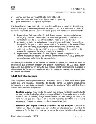 Capítulo 4 
Norma NFPA – 11 y Norma NFPA – 30 
Facultad de ingeniería, UNAM 99
V = pie3
de aire libre por hora CFH valor de la tabla 4.11
L = calor latente de vaporización del líquido especifico [Btu/lb]
M = peso molecular de los líquidos especificos
Los siguientes son casos especiales que permiten multiplicar la capacidad de venteo de
alivio de emergencia requerido por un factor de reducción para determinar la capacidad
de venteo requerida, para no usar los métodos que se han mencionado anteriormente.
1. Se permite un factor de reducción de 0.5 para tanques con área mojada mayor
de 19 [m2
], previstos con drenajes que tienen una pendiente no menor a 1 por
ciento alejándose del tanque al menos 15[m] hacia el área de desalojo.
2. se permite un factor de reducción de .3 para tanques protegidos con un sistema
de aspersión de agua con actuador automático. De acuerdo con la norma NFPA –
15, así como para tanques protegidos con aislamiento que permanece en su
lugar bajo condiciones de exposición al fuego, sometidos al choque chorros de
agua de las mangueras durante la exposición al incendio.
3. Se permite un factor de reducción de 0.15 para tanques protegidos con un
sistema de aspersión de agua de acuerdo con la norma NFPA – 15, y que reúnen
los requisitos de aislamiento del punto anterior.
Las descargas y drenajes de los venteos de tanques equipados con venteo de alivio de
emergencia que permitan exceder una presión manométrica de 2.5 [psi], deben
disponerse para descargar en forma tal que impidan el sobrecalentamiento localizado o
el impacto de las flamas sobre cualquier parte del tanque en caso de que se enciendan
los vapores del venteo.
4.2.12 Control de derrames
Cada tanque que contenga líquido Clase I, Clase II o Clase IIIA debe tener medios para
evitar que una liberación accidental de líquido, ponga en peligro instalaciones
importantes y la propiedad adyacente o alcance los acuíferos. Tales métodos deben
reunir los requerimientos siguientes:
- Desalojo remoto. Es un medio de control que se hace mediante drenajes hasta
un área remota de desalojo, de manera que el líquido derramado no se acumule
alrededor de los tanques, asegurándose que la ruta del drenaje se localice de
cierta manera que; si los líquidos en el sistema de drenaje se inflaman, el incendio
no ponga en riesgo a los tanques o a la propiedad adyacente.
- Retención por diques abiertos alrededor de los tanques. Consiste en
instalar un dique sin cobertura, con ciertas características que permitirá la
concentración de líquido en caso de derrames, los muros del dique deben de ser
 