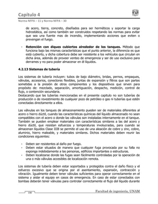 Capítulo 4                                                                                 
Norma NFPA – 11 y Norma NFPA – 30 
Facultad de ingeniería, UNAM100
de acero, tierra, concreto, diseñados para ser herméticos y soportar la carga
hidrostática, así como también ser construidos respetando las normas para evitar
que sea una fuente mas de incendio, implementando acciones que eviten o
prevengan el fuego.
- Retención con diques cubiertos alrededor de los tanques. Método que
funciona bajo las mismas características que el punto anterior, la diferencia es que
está cubierto, y dicha cobertura debe ser resistente a los vehículos que circulan en
dicha área, además de proveer venteo de emergencia y ser de uso exclusivo para
derrames y no para poder almacenar en él líquidos.
4.2.13 Sistemas de tubería
Los sistemas de tubería incluyen: tubos de bajo diámetro, bridas, pernos, empaques,
válvulas, accesorios, conectores flexibles, juntas de expansión y filtros que son partes
sometidas a la presión de otros componentes y los dispositivos que sirven para
propósito de: mezclado, separación, amortiguación, despacho, medición, control de
flujo, o contención secundaria.
Destacando que las tuberías mencionadas en el presente capitulo no son tuberías de
producción o de revestimiento de cualquier pozo de petróleo o gas ni tuberías que estén
conectadas directamente a ellos.
Las válvulas en los tanques de almacenamiento pueden ser de materiales diferentes al
acero o hierro dúctil, cuando las características químicas del líquido almacenado no sean
compatibles con el acero o donde las válvulas son instaladas internamente en el tanque.
También se pueden emplear materiales con características similares a las del acero y
hierro dúctil, que resistan esfuerzos y temperaturas involucradas, para cuando se
almacenan líquidos Clase IIIB se permite el uso de una aleación de cobre y zinc, cobre,
aluminio, hierro maleable, y materiales similares. Dichos materiales deben reunir las
condiciones siguientes:
- Deben ser resistentes al daño por fuego.
- Deben estar situados de manera que cualquier fuga provocada por su falla no
exponga indebidamente a las personas, edificios importantes o estructuras.
- Deben localizarse donde las fugas sean fácilmente controladas por la operación de
una o más válvulas accesibles de localización remota.
Los sistemas de tubería deben estar soportados y protegidos contra el daño físico y el
esfuerzo excesivo que se origina por el asentamiento, expansión, contracción y
vibración. Igualmente deben tener válvulas suficientes para operar correctamente en el
sistema y aislar el equipo en casos de emergencia. En caso de estar conectados con
bombas deberán tener válvulas para controlar correctamente el flujo del líquido durante
 
