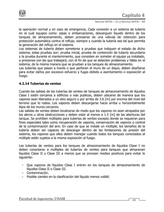 Capítulo 4 
Norma NFPA – 11 y Norma NFPA – 30 
Facultad de ingeniería, UNAM 101
la operación normal y en caso de emergencia. Cada conexión a un sistema de tubería
en el cual equipos como: pipas o embarcaciones, descarguen líquido dentro de los
tanques de almacenamiento, deben proveerse de una válvula de retención para
protección automática contra el reflujo, siempre y cuando la tubería sea tal que permita
la generación del reflujo en el sistema.
Los sistemas de tubería deben someterse a pruebas que indiquen el estado de dicho
sistema, estas pruebas son: prueba inicial, prueba de contención de tubería secundaria
y la prueba durante el mantenimiento, que consisten en someter el equipo ya instalado,
a presiones con las que trabajará, con el fin de que se detecten problemas y fallas en el
sistema, de la misma manera que se prueban a los tanques de almacenamiento.
Las tuberías que pasan a través o que perforan el muro de un dique, deben diseñarse
para evitar daños por excesivo esfuerzo y fugas debido a asentamiento o exposición al
fuego.
4.2.14 Tuberías de venteo
Cuando las salidas de las tuberías de venteo de tanques de almacenamiento de líquidos
Clase I estén cercanos a edificios o vías publicas, deben ubicarse de manera que los
vapores sean liberados a un sitio seguro y por arriba de 3.6 [m] por encima del nivel del
terreno que lo rodea. Los vapores deben descargarse hacia arriba u horizontalmente
lejos de los muros cercanos.
Las salidas de venteo deben localizarse de modo que los vapores no sean atrapados por
los aleros u otras obstrucciones y deben estar al menos a 1.5 [m] de las aberturas del
tanque. Se prohíben múltiples para tuberías de venteo excepto donde se requieran para
fines especiales tales como recuperación de vapores, conservación de vapores o control
de la contaminación del aire. En caso de que se instale un múltiple, los tamaños de la
tubería deben ser capaces de descargar dentro de las limitaciones de presión del
sistema, los vapores que ellos deben manejar cuando todos los tanques conectados al
múltiple estén sujetos a la misma exposición al fuego.
Las tuberías de venteo para los tanques de almacenamiento de líquidos Clase I no
deben conectarse a múltiples de tuberías de venteo para tanques que almacenan
líquidos Clase II y Clase III a menos que se provean medios positivos para evitar lo
siguiente:
- Que vapores de líquidos Clase I entren en los tanques de almacenamiento de
líquidos Clase II o Clase III.
- Contaminación.
- Posible cambio en la clasificación del líquido menos volátil.
 