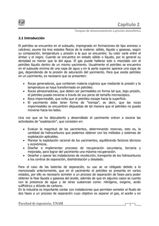 Capítulo 2
Tanques de almacenamiento a presión atmosférica
Facultad de ingeniería, UNAM 3
2.1 Introducción
El petróleo se encuentra en el subsuelo, impregnado en formaciones de tipo arenoso o
calcáreo; asume los tres estados físicos de la materia: sólido, líquido y gaseoso, según
su composición, temperatura y presión a la que se encuentre. Su color varía entre el
ámbar y el negro. Cuando se encuentra en estado sólido o líquido, por lo general su
densidad es menor que la del agua. El gas puede hallarse solo o mezclado con el
petróleo líquido dentro de un mismo yacimiento. Usualmente el petróleo se encuentra
en el subsuelo encima de una capa de agua y en la parte superior aparece una capa de
gas, dependiendo de la presión de saturación del yacimiento. Para que exista petróleo
en un yacimiento, es necesario que se presenten:
· Rocas generadoras, que contienen materia orgánica que mediante la presión y la
temperatura se haya transformado en petróleo.
· Rocas almacenadoras, que deben ser permeables en forma tal que, bajo presión,
el petróleo pueda moverse a través de sus poros de tamaño microscópico.
· Roca impermeable, que evita que el petróleo escape hacia la superficie.
· El yacimiento debe tener forma de trampa , es decir, que las rocas
impermeables se encuentren dispuestas de tal manera que el petróleo no pueda
moverse hacia los lados.
Una vez que se ha descubierto y desarrollado el yacimiento entran a escena las
actividades de explotación , que consisten en:
· Evaluar la magnitud de los yacimientos, determinando reservas, esto es, la
cantidad de hidrocarburos que podemos obtener con los métodos y sistemas de
explotación aplicables.
· Planear la explotación racional de los yacimientos, equilibrando factores técnicos
y económicos.
· Diseñar e implementar procesos de recuperación secundaria, terciaria y
mejorada, para lograr del yacimiento una máxima recuperación.
· Deseñar y operar las instalaciones de recolección, transporte de los hidrocarburos
a los centros de separación, deshidratación y desalado.
Para el caso de las baterías de separación, su uso se ve obligado debido a lo
mencionado anteriormente, que en el yacimiento el petróleo se presenta en varios
estados, por ello es necesario someter a un proceso de separación de fases para poder
obtener la fase líquida y gaseosa del aceite, además de que en algunos casos se cuenta
con la presencia de agua y de otras sustancias como: nitrógeno, oxigeno, acido
sulfhídrico y dióxido de carbono.
En la industria es importante contar con instalaciones que permitan someter al fluido de
dos fases a un proceso de separación cuyo objetivo es separar el gas, el aceite y en
 