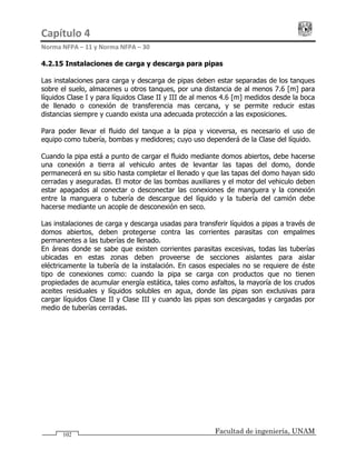 Capítulo 4                                                                                 
Norma NFPA – 11 y Norma NFPA – 30 
Facultad de ingeniería, UNAM102
4.2.15 Instalaciones de carga y descarga para pipas
Las instalaciones para carga y descarga de pipas deben estar separadas de los tanques
sobre el suelo, almacenes u otros tanques, por una distancia de al menos 7.6 [m] para
líquidos Clase I y para líquidos Clase II y III de al menos 4.6 [m] medidos desde la boca
de llenado o conexión de transferencia mas cercana, y se permite reducir estas
distancias siempre y cuando exista una adecuada protección a las exposiciones.
Para poder llevar el fluido del tanque a la pipa y viceversa, es necesario el uso de
equipo como tubería, bombas y medidores; cuyo uso dependerá de la Clase del líquido.
Cuando la pipa está a punto de cargar el fluido mediante domos abiertos, debe hacerse
una conexión a tierra al vehiculo antes de levantar las tapas del domo, donde
permanecerá en su sitio hasta completar el llenado y que las tapas del domo hayan sido
cerradas y aseguradas. El motor de las bombas auxiliares y el motor del vehiculo deben
estar apagados al conectar o desconectar las conexiones de manguera y la conexión
entre la manguera o tubería de descargue del líquido y la tubería del camión debe
hacerse mediante un acople de desconexión en seco.
Las instalaciones de carga y descarga usadas para transferir líquidos a pipas a través de
domos abiertos, deben protegerse contra las corrientes parasitas con empalmes
permanentes a las tuberías de llenado.
En áreas donde se sabe que existen corrientes parasitas excesivas, todas las tuberías
ubicadas en estas zonas deben proveerse de secciones aislantes para aislar
eléctricamente la tubería de la instalación. En casos especiales no se requiere de éste
tipo de conexiones como: cuando la pipa se carga con productos que no tienen
propiedades de acumular energía estática, tales como asfaltos, la mayoría de los crudos
aceites residuales y líquidos solubles en agua, donde las pipas son exclusivas para
cargar líquidos Clase II y Clase III y cuando las pipas son descargadas y cargadas por
medio de tuberías cerradas.
 