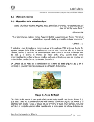 Capítulo 5 
Tanques de almacenamiento de petróleo crudo en México 
Facultad de ingeniería, UNAM 103
5.1 Historia del petróleo
5.1.1 El petróleo en la historia antigua
“Hazte un arca de madera de gofer; harás aposentos en el arca, y la calafatearás con
brea por dentro y por fuera.”
Génesis 6:14
“Y se dijeron unos a otros: Vamos, hagamos ladrillo y cozámoslo con fuego. Y les sirvió
el ladrillo en lugar de piedra, y el asfalto en lugar de mezcla.”
Génesis 11:3
El petróleo y sus derivados se conocen desde antes del año 3500 antes de Cristo. En
algunos pasajes de la Biblia, como los mencionados, dan cuenta de ello, en el libro de
Génesis capitulo 6, versículo 14, Jehová ordena a Noé construir un arca, la famosa arca
de Noé, y le explica la manera de hacer dicha arca, usando brea como
impermeabilizante en las juntas de madera del arca, método que aún se practica en
nuestros días, con los barcos construidos de madera.
En Génesis 11, se habla de la construcción de la torre de babel (figura 5.1), y en el
versículo 3, enuncian los materiales para la edificación de la misma.
Figura 5.1 Torre de Babel
Otra historia del uso de la brea y del asfalto en esos siglos está descrito en; Éxodo 2:3,
que dice: “Pero no pudiendo ocultarle más tiempo, tomó una arquilla de juncos y la
calafateó con asfalto y brea, y colocó en ella al niño y lo puso en un carrizal a la orilla
del río.”, el versículo anterior relata cuando ante la orden dada por el rey de Egipto de
 