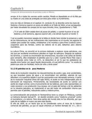Capítulo 5                                                                                 
Tanques de almacenamiento de petróleo crudo en México 
Facultad de ingeniería, UNAM104
arrojar al río a todos los varones recién nacidos, Moisés es depositado en el río Nilo por
su madre en una cesta de protegida con brea para evitar su hundimiento.
Una vez más en Génesis en el capitulo 14, versículo 10, se describe como los reyes de
Sodoma y Gomorra cayeron en pozos de asfalto en el Valle de Sidim, al ser perseguidos
por haber devastado los campos de los reyes Amrafel, Arioc, Quedarlaomer y Tídal.
(“Y el valle de Sidim estaba lleno de pozos de asfalto; y cuando huyeron el rey de
Sodoma y el de Gomorra, algunos cayeron allí; y los demás huyeron al monte.”).
Y así se pueden mencionar pasajes de la biblia en donde hace constar la presencia y uso
de los hidrocarburos, de las civilizaciones más importantes en el mundo, los egipcios lo
usaban para aceitar las ruedas, embalsamar a los muertos o para fines curativos como:
ungüentos para las heridas, contra los dolores de la piel, bálsamos para dolores
reumáticos.
La cultura China, se convirtió en la primera dedicada a explorar zonas petroleras, una
vez que por accidente encontraron petróleo en lugar de salmuera. Después de explorar
los terrenos, y cuando se encontraban las emanaciones, recurrían a las cañas de bambú
para extraerlo, ellos empleaban el petróleo para luz y calor. Cuando Marco Polo viajo a
China conocida como Catai en 1271, se deslumbro al ver lo que los pobladores de
aquella zona hacían con aquel líquido desconocido, el cual definiría como: “un aceite de
piedra que arde con facilidad, hecho de roña y otras cosas”
5.1.2 El petróleo en la Época Moderna
Antes de la revolución industrial, los descubrimientos de aceite y gas, eran accidentales,
ya que buscaban pozos de agua y se encontraban con petróleo, además de que
afloraban a la superficie debido a que los yacimientos eran demasiado someros. A partir
de la revolución industrial (fines del siglo XVIII), el aceite se hizo indispensable para la
lubricación de maquinaria. Primeramente, las necesidades de aceite se cubrían con
aceite de origen animal, como el proveniente de las ballenas, pero esto representaba un
costo excesivo y una producción muy escasa; con el paso del tiempo y de los adelantos
en la industria petrolera, se implementó el uso del motor de combustión interna que
permitía usar el petróleo, reduciendo costos y materia prima.
La comercialización del producto en Norteamérica tiene su origen en Pittsburg, cuando
un boticario llamado Samuel M. Kier decidió venderlo como “medicina universal” contra
el reumatismo y la calvicie. Para otras partes del mundo esto no fue diferente, por que
cada día se hallaba un nuevo uso para este líquido.
El año de 1859, es un fecha que se ha considerado como el inicio de la historia
comercial del petróleo, ya que en aquel entonces un hombre llamado Edwin L. Drake
 