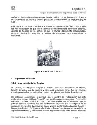 Capítulo 5 
Tanques de almacenamiento de petróleo crudo en México 
Facultad de ingeniería, UNAM 105
perforó en Pensilvania el primer pozo en Estados Unidos, que fue llamado pozo Drake, a
una profundidad de 24 [m] y con una producción diaria alrededor de 20 [bl/día] (figura
5.2).
Cabe destacar que dicho pozo no fue el primero en suministrar petróleo, la importancia
del pozo en cuestión es que con el se inicia un desarrollo de la producción petrolera,
además de hacerse en un tiempo en que el mundo rápidamente industrializado,
requería: iluminación, maquinas y fuentes de materiales para combustibles y
lubricantes.
Figura 5.2 Pozo Drake en E.U.
5.2 El petróleo en México
5.2.1 Época precolonial en México
En America, los indígenas recogían el petróleo para usos medicinales. En México,
también se utilizó para la medicina y para otras actividades como: fabricar incienso,
como impermeabilizante, material de construcción y hasta para limpiar la dentadura.
Los indígenas denominaron al petróleo con el nombre de “chapopotli” que está
conformado por dos palabras: “tzouctli”, que significa pegamento o goma y “popochtli”,
que es olor, humo o perfume. En nuestro país eran muy notorias las manifestaciones de
petróleo sobre la superficie, que era prácticamente imposible que los indígenas no se
percataran de ellas: los charcos de un líquido viscoso que tanto abundaban en Tuxpan y
Pánuco, en el estado de Veracruz; el extraño y oloroso burbujeo que se presentaba en
algunos manantiales; y una extraña especie de película oscura como sombra sobre los
 