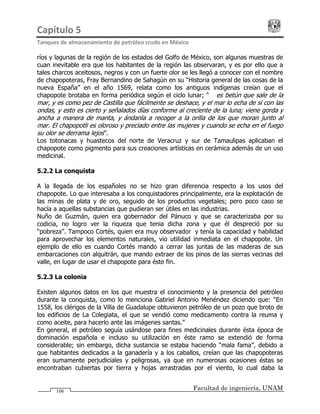 Capítulo 5                                                                                 
Tanques de almacenamiento de petróleo crudo en México 
Facultad de ingeniería, UNAM106
ríos y lagunas de la región de los estados del Golfo de México, son algunas muestras de
cuan inevitable era que los habitantes de la región las observaran, y es por ello que a
tales charcos aceitosos, negros y con un fuerte olor se les llegó a conocer con el nombre
de chapopoteras, Fray Bernandino de Sahagún en su “Historia general de las cosas de la
nueva España” en el año 1569, relata como los antiguos indígenas creían que el
chapopote brotaba en forma periódica según el ciclo lunar; “… es betún que sale de la
mar, y es como pez de Castilla que fácilmente se deshace, y el mar lo echa de si con las
ondas, y esto es cierto y señalados días conforme al creciente de la luna; viene gorda y
ancha a manera de manta, y ándanla a recoger a la orilla de los que moran junto al
mar. El chapopotli es oloroso y preciado entre las mujeres y cuando se echa en el fuego
su olor se derrama lejos”.
Los totonacas y huastecos del norte de Veracruz y sur de Tamaulipas aplicaban el
chapopote como pigmento para sus creaciones artísticas en cerámica además de un uso
medicinal.
5.2.2 La conquista
A la llegada de los españoles no se hizo gran diferencia respecto a los usos del
chapopote. Lo que interesaba a los conquistadores principalmente, era la explotación de
las minas de plata y de oro, seguido de los productos vegetales; pero poco caso se
hacía a aquellas substancias que pudieran ser útiles en las industrias.
Nuño de Guzmán, quien era gobernador del Pánuco y que se caracterizaba por su
codicia, no logro ver la riqueza que tenia dicha zona y que él despreció por su
“pobreza”. Tampoco Cortés, quien era muy observador y tenía la capacidad y habilidad
para aprovechar los elementos naturales, vio utilidad inmediata en el chapopote. Un
ejemplo de ello es cuando Cortés mando a cerrar las juntas de las maderas de sus
embarcaciones con alquitrán, que mando extraer de los pinos de las sierras vecinas del
valle, en lugar de usar el chapopote para éste fin.
5.2.3 La colonia
Existen algunos datos en los que muestra el conocimiento y la presencia del petróleo
durante la conquista, como lo menciona Gabriel Antonio Menéndez diciendo que: “En
1558, los clérigos de la Villa de Guadalupe obtuvieron petróleo de un pozo que broto de
los edificios de La Colegiata, el que se vendió como medicamento contra la reuma y
como aceite, para hacerlo ante las imágenes santas.”
En general, el petróleo seguía usándose para fines medicinales durante ésta época de
dominación española e incluso su utilización en éste ramo se extendió de forma
considerable; sin embargo, dicha sustancia se estaba haciendo “mala fama”, debido a
que habitantes dedicados a la ganadería y a los caballos, creían que las chapopoteras
eran sumamente perjudiciales y peligrosas, ya que en numerosas ocasiones éstas se
encontraban cubiertas por tierra y hojas arrastradas por el viento, lo cual daba la
 