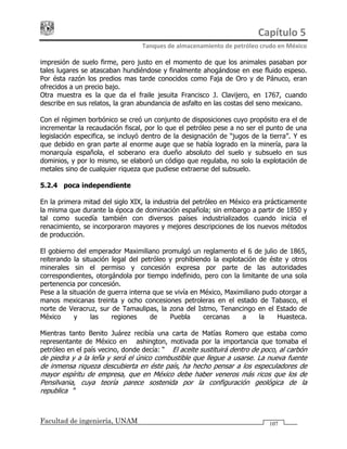 Capítulo 5 
Tanques de almacenamiento de petróleo crudo en México 
Facultad de ingeniería, UNAM 107
impresión de suelo firme, pero justo en el momento de que los animales pasaban por
tales lugares se atascaban hundiéndose y finalmente ahogándose en ese fluido espeso.
Por ésta razón los predios mas tarde conocidos como Faja de Oro y de Pánuco, eran
ofrecidos a un precio bajo.
Otra muestra es la que da el fraile jesuita Francisco J. Clavijero, en 1767, cuando
describe en sus relatos, la gran abundancia de asfalto en las costas del seno mexicano.
Con el régimen borbónico se creó un conjunto de disposiciones cuyo propósito era el de
incrementar la recaudación fiscal, por lo que el petróleo pese a no ser el punto de una
legislación especifica, se incluyó dentro de la designación de “jugos de la tierra”. Y es
que debido en gran parte al enorme auge que se había logrado en la minería, para la
monarquía española, el soberano era dueño absoluto del suelo y subsuelo en sus
dominios, y por lo mismo, se elaboró un código que regulaba, no solo la explotación de
metales sino de cualquier riqueza que pudiese extraerse del subsuelo.
5.2.4 Época independiente
En la primera mitad del siglo XIX, la industria del petróleo en México era prácticamente
la misma que durante la época de dominación española; sin embargo a partir de 1850 y
tal como sucedía también con diversos países industrializados cuando inicia el
renacimiento, se incorporaron mayores y mejores descripciones de los nuevos métodos
de producción.
El gobierno del emperador Maximiliano promulgó un reglamento el 6 de julio de 1865,
reiterando la situación legal del petróleo y prohibiendo la explotación de éste y otros
minerales sin el permiso y concesión expresa por parte de las autoridades
correspondientes, otorgándola por tiempo indefinido, pero con la limitante de una sola
pertenencia por concesión.
Pese a la situación de guerra interna que se vivía en México, Maximiliano pudo otorgar a
manos mexicanas treinta y ocho concesiones petroleras en el estado de Tabasco, el
norte de Veracruz, sur de Tamaulipas, la zona del Istmo, Tenancingo en el Estado de
México y las regiones de Puebla cercanas a la Huasteca.
Mientras tanto Benito Juárez recibía una carta de Matías Romero que estaba como
representante de México en Washington, motivada por la importancia que tomaba el
petróleo en el país vecino, donde decía: “… El aceite sustituirá dentro de poco, al carbón
de piedra y a la leña y será el único combustible que llegue a usarse. La nueva fuente
de inmensa riqueza descubierta en éste país, ha hecho pensar a los especuladores de
mayor espíritu de empresa, que en México debe haber veneros más ricos que los de
Pensilvania, cuya teoría parece sostenida por la configuración geológica de la
republica…”
 