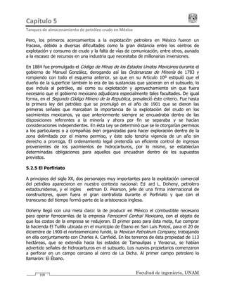 Capítulo 5                                                                                 
Tanques de almacenamiento de petróleo crudo en México 
Facultad de ingeniería, UNAM108
Pero, los primeros acercamientos a la explotación petrolera en México fueron un
fracaso, debido a diversas dificultades como la gran distancia entre los centros de
explotación y consumo de crudo y la falta de vías de comunicación, entre otros, aunado
a la escasez de recursos en una industria que necesitaba de millonarias inversiones.
En 1884 fue promulgado el Código de Minas de los Estados Unidos Mexicanos durante el
gobierno de Manuel González, derogando así las Ordenanzas de Minería de 1783 y
rompiendo con todo el esquema anterior, ya que en su Articulo 10º estipuló que el
dueño de la superficie también lo era de las sustancias que yacieran en el subsuelo, lo
que incluía al petróleo, así como su explotación y aprovechamiento sin que fuera
necesario que el gobierno mexicano adjudicara especialmente tales facultades. De igual
forma, en el Segundo Código Minero de la Republica, prevaleció éste criterio. Fue hasta
la primera ley del petróleo que se promulgó en el año de 1901 que se dieron las
primeras señales que marcaban la importancia de la explotación del crudo en los
yacimientos mexicanos, ya que anteriormente siempre se encuadraba dentro de las
disposiciones referentes a la minería y ahora por fin se separaba y se hacían
consideraciones independientes. En ésta Ley se determinó que se le otorgarían permisos
a los particulares o a compañías bien organizadas para hacer exploración dentro de la
zona delimitada por el mismo permiso, y éste solo tendría vigencia de un año sin
derecho a prorroga. El ordenamiento legal pretendía un eficiente control de ingresos
provenientes de los yacimientos de hidrocarburos, por lo mismo, se establecían
determinadas obligaciones para aquellos que encuadran dentro de los supuestos
previstos.
5.2.5 El Porfiriato
A principios del siglo XX, dos personajes muy importantes para la explotación comercial
del petróleo aparecieron en nuestro contexto nacional: Edward L. Doheny, petrolero
estadounidense, y el ingles Weetman D. Pearson, jefe de una firma internacional de
constructores, quien fuera el gran contratista durante el Porfiriato y que con el
transcurso del tiempo formó parte de la aristocracia inglesa.
Doheny llegó con una meta clara: la de producir en México el combustible necesario
para operar ferrocarriles de la empresa Ferrocarril Central Mexicano, con el objeto de
que los costos de la empresa se redujeran. El primer paso para ésta meta, fue comprar
la hacienda El Tulillo ubicada en el municipio de Ébano en San Luis Potosí, para el 20 de
diciembre de 1900 el norteamericano fundó, la Mexican Petroleum Company, trabajando
en ella conjuntamente con Charles A. Canfield. En los terrenos de ésta propiedad de 113
hectáreas, que se extendía hacia los estados de Tamaulipas y Veracruz, se habían
advertido señales de hidrocarburos en el subsuelo. Los nuevos propietarios comenzaron
a perforar en un campo cercano al cerro de La Dicha. Al primer campo petrolero lo
llamaron: El Ébano.
 