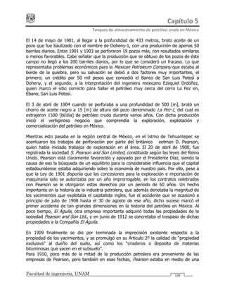Capítulo 5 
Tanques de almacenamiento de petróleo crudo en México 
Facultad de ingeniería, UNAM 109
El 14 de mayo de 1901, al llegar a la profundidad de 433 metros, broto aceite de un
pozo que fue bautizado con el nombre de Doheny-1, con una producción de apenas 50
barriles diarios. Entre 1901 y 1903 se perforaron 19 pozos más, con resultados similares
o menos favorables. Cabe señalar que la producción que se obtuvo de los pozos de éste
campo no llegó a los 200 barriles diarios, por lo que se consideró un fracaso. Lo que
representaba problemas económicos para la Mexican Petroleum Company que estaba al
borde de la quiebra, pero su salvación se debió a dos factores muy importantes, el
primero; un crédito por 50 mil pesos que concedió el Banco de San Luis Potosí a
Doheny, y el segundo; a la interpretación del ingeniero mexicano Ezequiel Ordóñez,
quien marco el sitio correcto para hallar el petróleo muy cerca del cerro La Pez en,
Ébano, San Luis Potosí.
El 3 de abril de 1904 cuando se perforaba a una profundidad de 500 [m], brotó un
chorro de aceite negro a 15 [m] de altura del pozo denominado La Pez-1, del cual es
extrajeron 1500 [bl/dia] de petróleo crudo durante varios años. Con dicha producción
inició el vertiginoso negocio que comprendía la exploración, explotación y
comercialización del petróleo en México.
Mientras esto pasaba en la región central de México, en el Istmo de Tehuantepec se
acentuaron los trabajos de perforación por parte del británico Weetman D. Pearson,
quien había iniciado trabajos de exploración en el área. El 20 de abril de 1900, fue
registrada la sociedad S. Pearson and Son Limited, constituida según las leyes del Reino
Unido. Pearson está claramente favorecido y apoyado por el Presidente Díaz, siendo la
causa de eso la búsqueda de un equilibrio para la considerable influencia que el capital
estadounidense estaba adquiriendo sobre la economía de nuestro país. Por ello, pese a
que la Ley de 1901 disponía que las concesiones para la exploración e importación de
maquinaria solo se autorizaba por un año improrrogable, en los contratos celebrados
con Pearson se le otorgaron estos derechos por un periodo de 50 años. Un hecho
importante en la historia de la industria petrolera, que además denotaba la magnitud de
los yacimientos que explotaba el capitalista ingles, fue el accidente que se ocasionó a
principio de julio de 1908 hasta el 30 de agosto de ese año, dicho suceso marcó el
primer accidente de tan grandes dimensiones en la historia del petróleo en México. Al
poco tiempo, El Águila, otra empresa importante adquirió todas las propiedades de la
sociedad Pearson and Son Ltd., y en junio de 1912 se concretaba el traspaso de dichas
propiedades a la Compañía El Águila.
En 1909 finalmente se dio por terminada la imprecisión existente respecto a la
propiedad de los yacimientos, y se promulgó en su Articulo 2º la calidad de “propiedad
exclusiva” al dueño del suelo, así como los “criaderos o deposito de materias
bituminosas que yacen en el subsuelo”.
Para 1910, poco más de la mitad de la producción petrolera era proveniente de las
empresas de Pearson, pero también en esas fechas, Pearson estaba en medio de una
 
