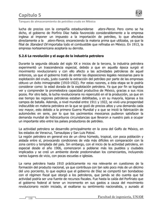 Capítulo 5                                                                                 
Tanques de almacenamiento de petróleo crudo en México 
Facultad de ingeniería, UNAM110
lucha de precios con la compañía estadounidense Waters-Pierce. Pero como se ha
dicho, el gobierno de Porfirio Díaz había favorecido considerablemente a la empresa
inglesa al imponer un impuesto a la importación de petróleo, lo que afectaba
directamente a la Waters-Pierce, encareciendo la materia prima que utilizaba, ya que la
filial de Standard Oil importaba todo el combustible que refinaba en México. En 1913, la
empresa norteamericana aceptaría su derrota.
5.2.6 La revolución y el auge de la industria petrolera
Durante la segunda década del siglo XX e inicios de la tercera, la industria petrolera
experimentó un trascendencia especial, debido a que en aquella época surgió el
movimiento revolucionario y con ello afecto a las actividades petroleras de aquel
entonces, ya que el gobierno trató de emitir las disposiciones legales necesarias para la
explotación del crudo, justo cuando la extracción del petróleo por parte de las empresas
obtuvo un éxito inimaginable (1910-1922). Por estas razones, a ésta etapa se le podría
considerar como: la edad dorada de la explotación petrolera. Ya que por fin se lograba
ver y comprender la prometedora capacidad productiva de México, gracias a sus ricos
pozos. Por otro lado, la lucha revolucionaria no repercutió en el la producción, ya que en
ese tiempo las regiones petroleras estaban debilitadas, y en su mayoría, lejanas a los
campos de batalla. Además, a nivel mundial entre 1911 y 1922, se vivió una prosperidad
indiscutible en materia petrolera en la que se gozó de precios altos y una demanda cada
vez mayor, esto debido a la primera Guerra Mundial y a que se inició la fabricación de
automóviles en serie, por lo que los yacimientos mexicanos pudieron satisfacer la
demanda mundial de hidrocarburos circunstancias que llevaron a nuestro país a ocupar
un importante sitio entre los países productores de petróleo.
La actividad petrolera se desarrollo principalmente en la zona del Golfo de México, en
los estados de Veracruz, Tamaulipas y San Luis Potosí.
La región petrolera en general era de un clima húmedo, tropical, con poca población y
aislada entre sí, provocando condiciones de vida más difíciles en comparación con la
zona centro y templada del país. Sin embargo, con el inicio de la actividad petrolera, en
especial desde el año 1906, comenzaron a poblarse más los pueblos y ciudades
implicados y se creó un ambiente donde predominaban los comerciantes, incluyendo
varios lugares de vicio, con pocas escuelas e iglesias.
La rama petrolera hasta 1910 prácticamente no rea relevante en cuestiones de la
formación del producto nacional, ya que contribuya con tan solo poco más de un décimo
del uno porciento, lo que explica que el gobierno de Díaz se comportó tan bondadoso
con el régimen fiscal que otorgó a los petroleros, que jamás se dio cuenta que tal
actividad podría ser una fuente de recursos fiscales. Fue hasta la caída del Porfiriato que
el gobierno federal al tener un incremento en sus gastos a causa del movimiento
revolucionario recién iniciado, al exaltarse su sentimiento nacionalista, y aunado al
 